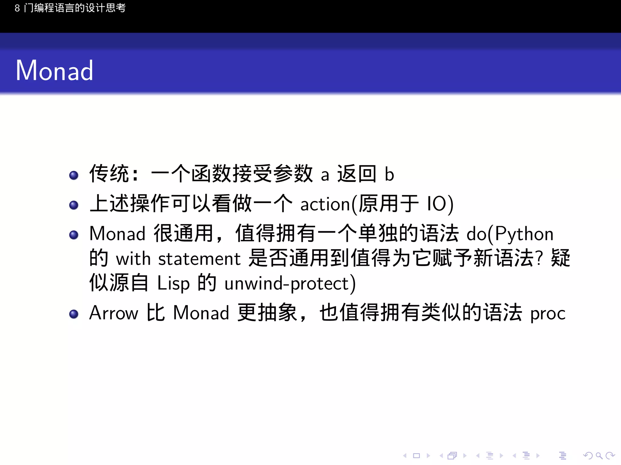 8 门编程语言的设计思考

Monad

传统：一个函数接受参数 a 返回 b
上述操作可以看做一个 action(原用于 IO)
Monad 很通用，值得拥有一个单独的语法 do(Python
的 with statement 是否通用到值得为它赋予新语法? 疑
似源自 Lisp 的 unwind-protect)
Arrow 比 Monad 更抽象，也值得拥有类似的语法 proc

..

.
..

.
..

.

. . . . . . . . . . . .
.. .. .. .. .. .. .. .. .. .. .. .. ..

.
..

.
..

.
..

.
..

.

 
