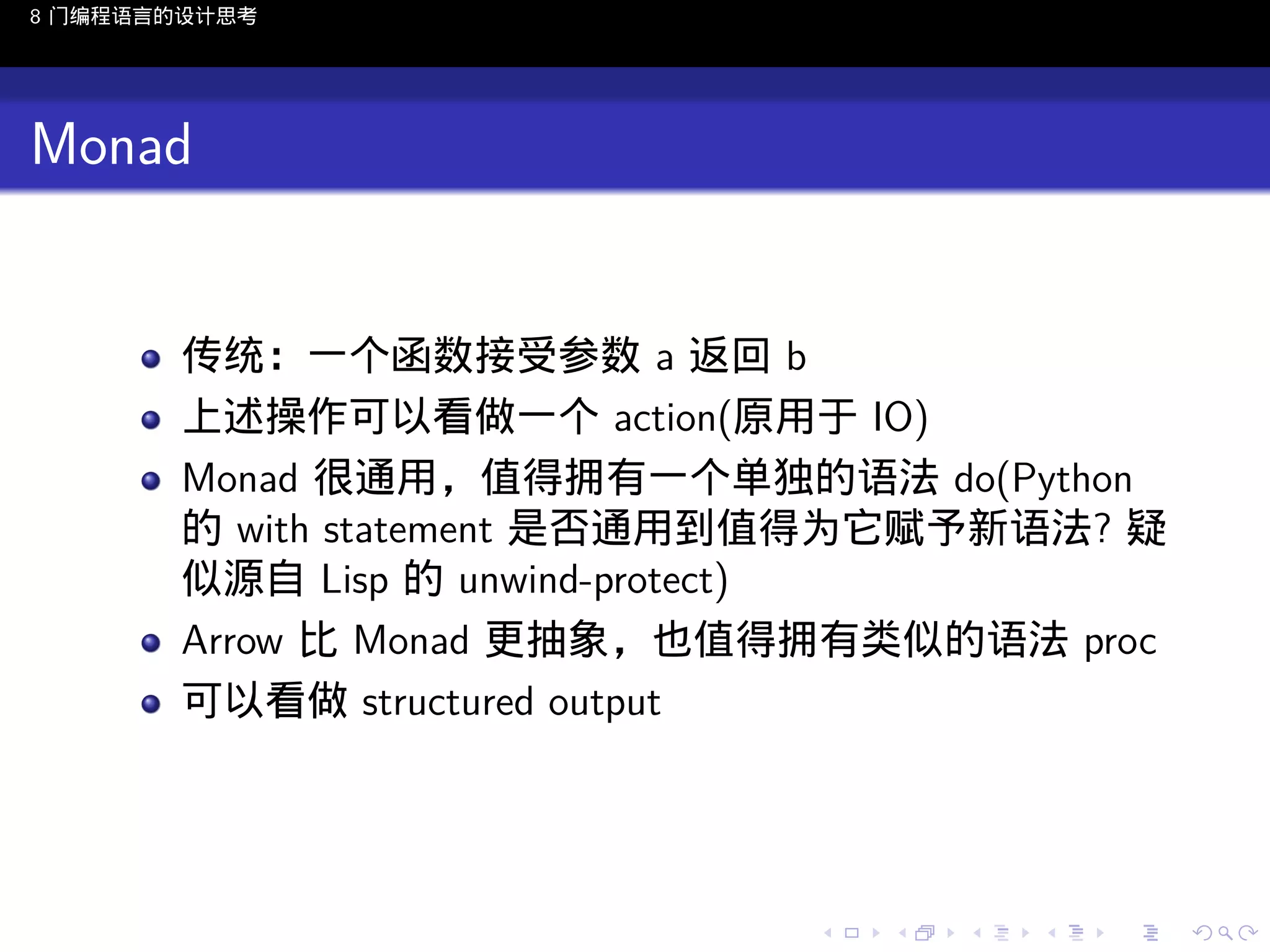 8 门编程语言的设计思考

Monad

传统：一个函数接受参数 a 返回 b
上述操作可以看做一个 action(原用于 IO)
Monad 很通用，值得拥有一个单独的语法 do(Python
的 with statement 是否通用到值得为它赋予新语法? 疑
似源自 Lisp 的 unwind-protect)
Arrow 比 Monad 更抽象，也值得拥有类似的语法 proc
可以看做 structured output

..

.
..

.
..

.

. . . . . . . . . . . .
.. .. .. .. .. .. .. .. .. .. .. .. ..

.
..

.
..

.
..

.
..

.

 