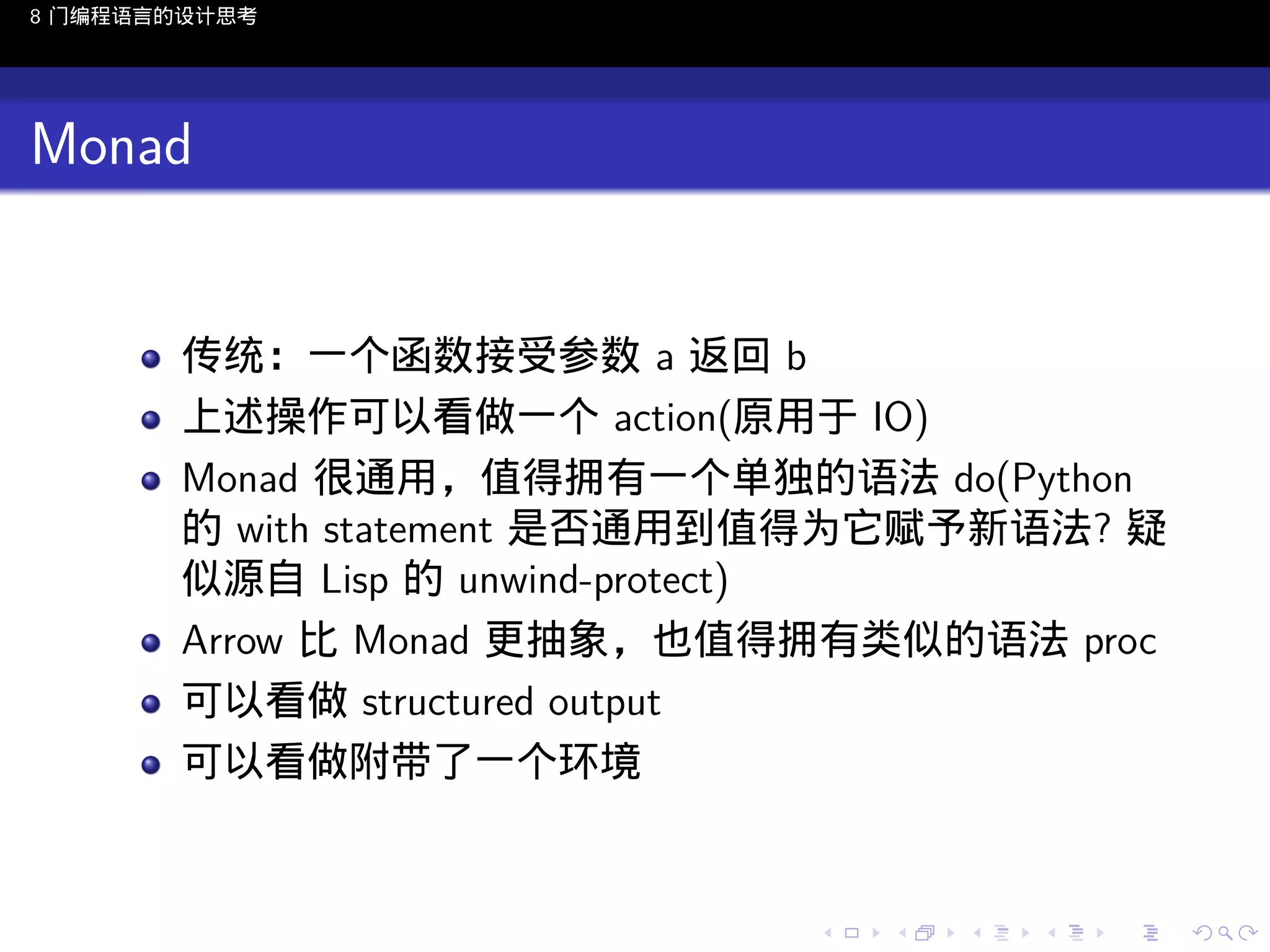 8 门编程语言的设计思考

Monad

传统：一个函数接受参数 a 返回 b
上述操作可以看做一个 action(原用于 IO)
Monad 很通用，值得拥有一个单独的语法 do(Python
的 with statement 是否通用到值得为它赋予新语法? 疑
似源自 Lisp 的 unwind-protect)
Arrow 比 Monad 更抽象，也值得拥有类似的语法 proc
可以看做 structured output
可以看做附带了一个环境

..

.
..

.
..

.

. . . . . . . . . . . .
.. .. .. .. .. .. .. .. .. .. .. .. ..

.
..

.
..

.
..

.
..

.

 