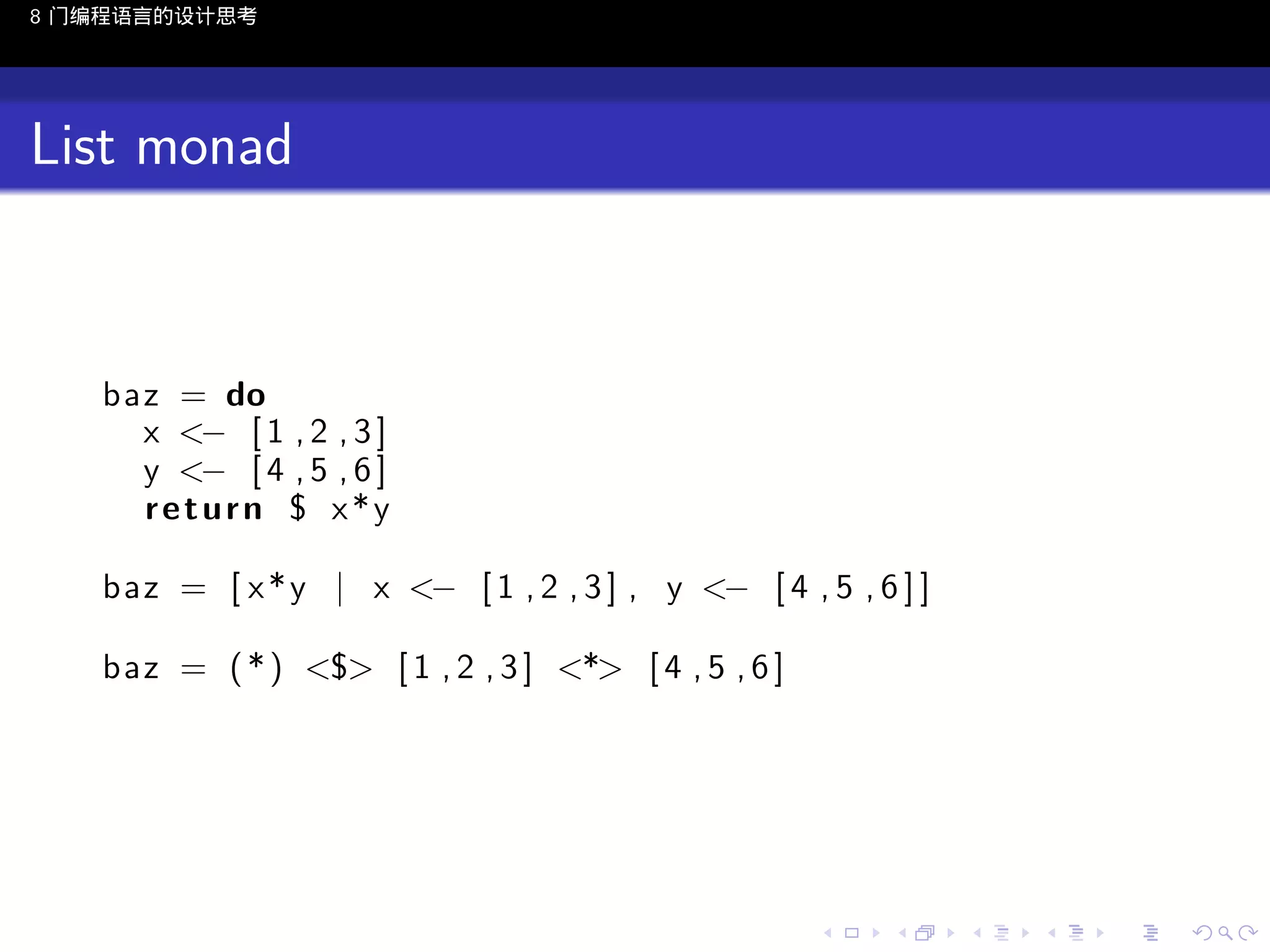 8 门编程语言的设计思考

List monad

baz = do
x <− [ 1 , 2 , 3 ]
y <− [ 4 , 5 , 6 ]
return $ x*y
baz = [ x * y | x <− [ 1 , 2 , 3 ] , y <− [ 4 , 5 , 6 ] ]
baz = ( * ) <$> [ 1 , 2 , 3 ] <*> [ 4 , 5 , 6 ]

..

.
..

.
..

.

. . . . . . . . . . . .
.. .. .. .. .. .. .. .. .. .. .. .. ..

.
..

.
..

.
..

.
..

.

 