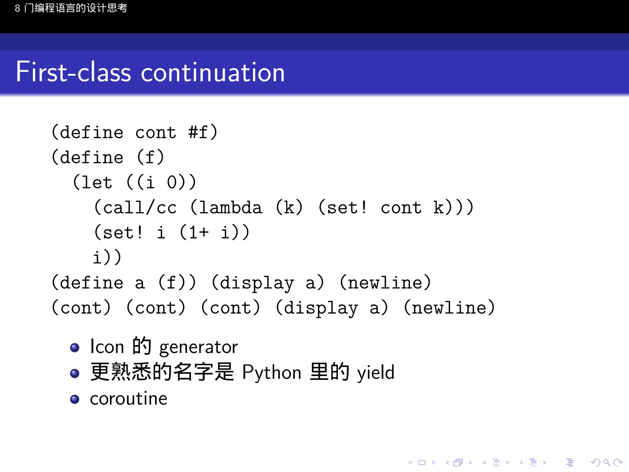 8 门编程语言的设计思考

First-class continuation
(define cont #f)
(define (f)
(let ((i 0))
(call/cc (lambda (k) (set! cont k)))
(set! i (1+ i))
i))
(define a (f)) (display a) (newline)
(cont) (cont) (cont) (display a) (newline)
Icon 的 generator
更熟悉的名字是 Python 里的 yield
coroutine
..

.
..

.
..

.

. . . . . . . . . . . .
.. .. .. .. .. .. .. .. .. .. .. .. ..

.
..

.
..

.
..

.
..

.

 