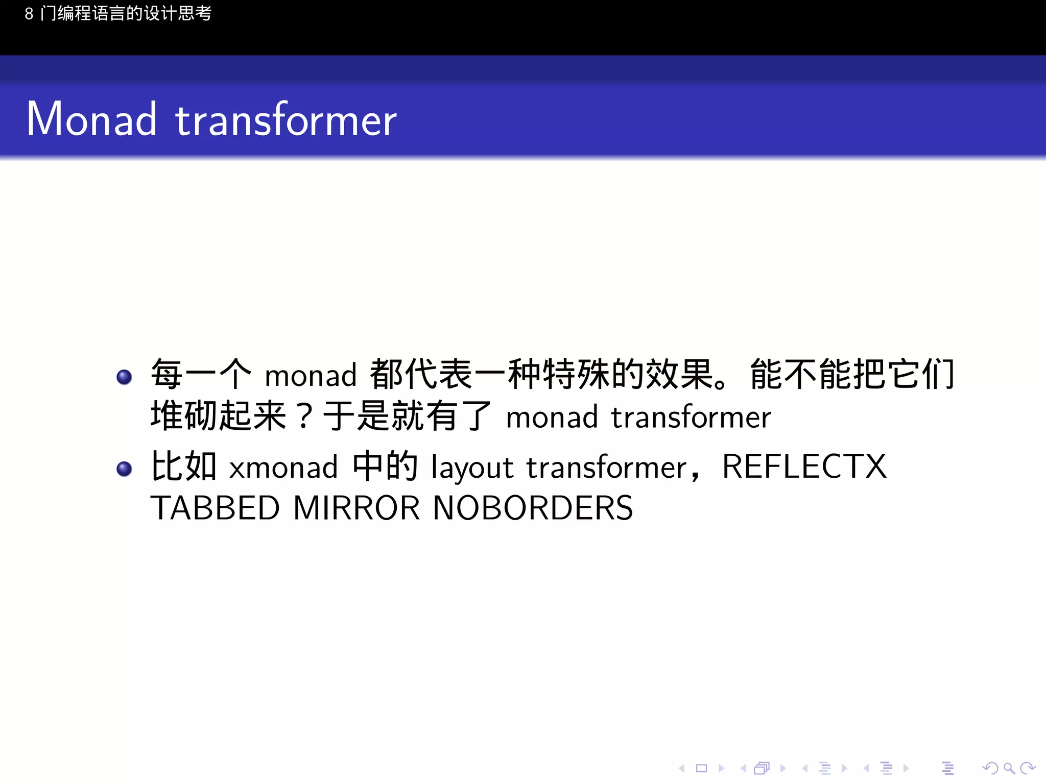 8 门编程语言的设计思考

Monad transformer

每一个 monad 都代表一种特殊的效果。能不能把它们
堆砌起来？于是就有了 monad transformer
比如 xmonad 中的 layout transformer，REFLECTX
TABBED MIRROR NOBORDERS

..

.
..

.
..

.

. . . . . . . . . . . .
.. .. .. .. .. .. .. .. .. .. .. .. ..

.
..

.
..

.
..

.
..

.

 