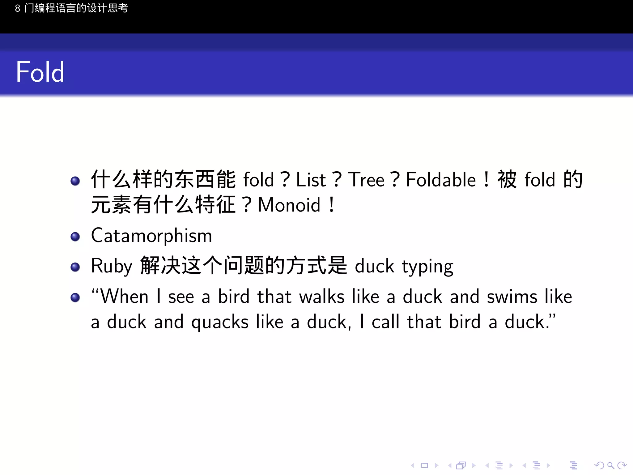 8 门编程语言的设计思考

Fold

什么样的东西能 fold？List？Tree？Foldable！被 fold 的
元素有什么特征？Monoid！
Catamorphism
Ruby 解决这个问题的方式是 duck typing
“When I see a bird that walks like a duck and swims like
a duck and quacks like a duck, I call that bird a duck.”

..

.
..

.
..

.

. . . . . . . . . . . .
.. .. .. .. .. .. .. .. .. .. .. .. ..

.
..

.
..

.
..

.
..

.

 
