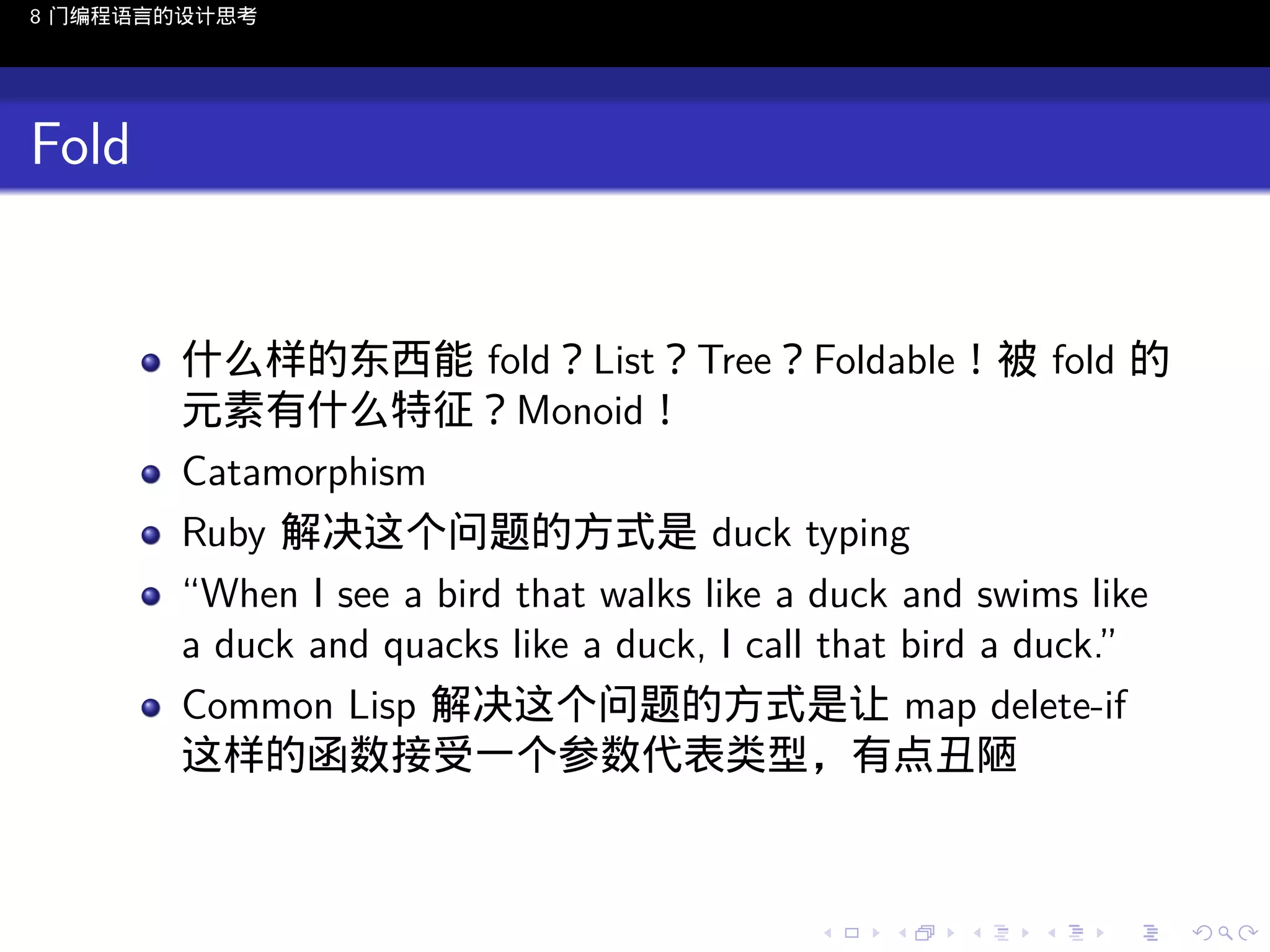 8 门编程语言的设计思考

Fold

什么样的东西能 fold？List？Tree？Foldable！被 fold 的
元素有什么特征？Monoid！
Catamorphism
Ruby 解决这个问题的方式是 duck typing
“When I see a bird that walks like a duck and swims like
a duck and quacks like a duck, I call that bird a duck.”
Common Lisp 解决这个问题的方式是让 map delete-if
这样的函数接受一个参数代表类型，有点丑陋

..

.
..

.
..

.

. . . . . . . . . . . .
.. .. .. .. .. .. .. .. .. .. .. .. ..

.
..

.
..

.
..

.
..

.

 