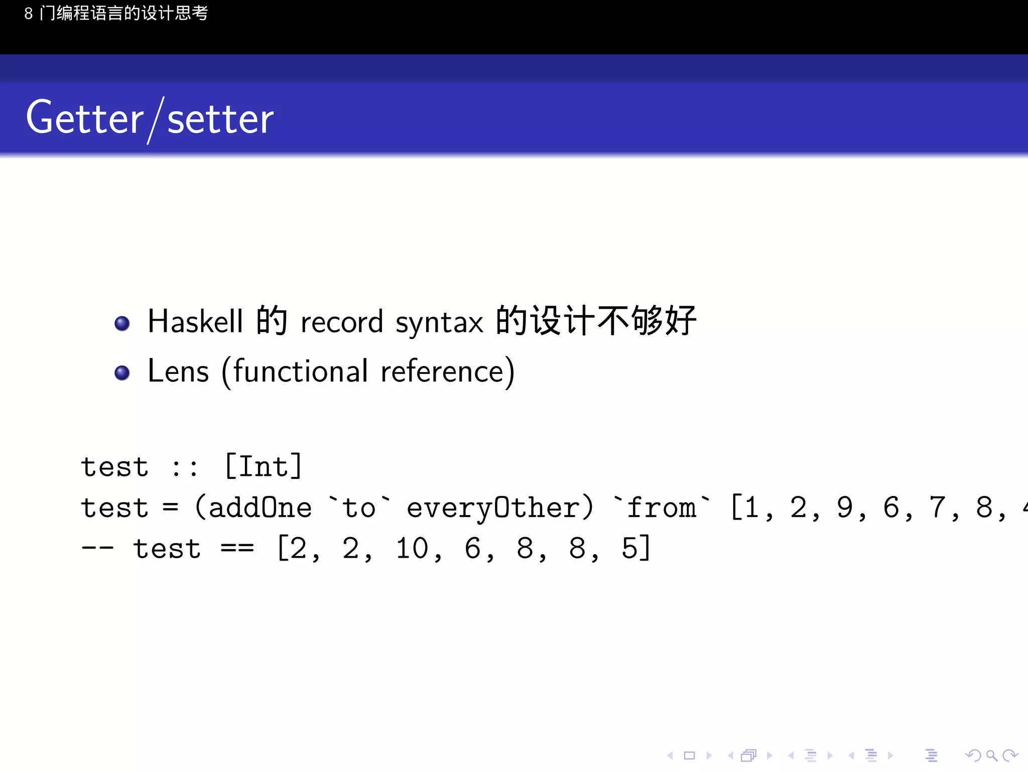 8 门编程语言的设计思考

Getter/setter

Haskell 的 record syntax 的设计不够好
Lens (functional reference)

test :: [Int]
test = (addOne `to` everyOther) `from` [1, 2, 9, 6, 7, 8, 4
-- test == [2, 2, 10, 6, 8, 8, 5]

..

.
..

.
..

.

. . . . . . . . . . . .
.. .. .. .. .. .. .. .. .. .. .. .. ..

.
..

.
..

.
..

.
..

.

 