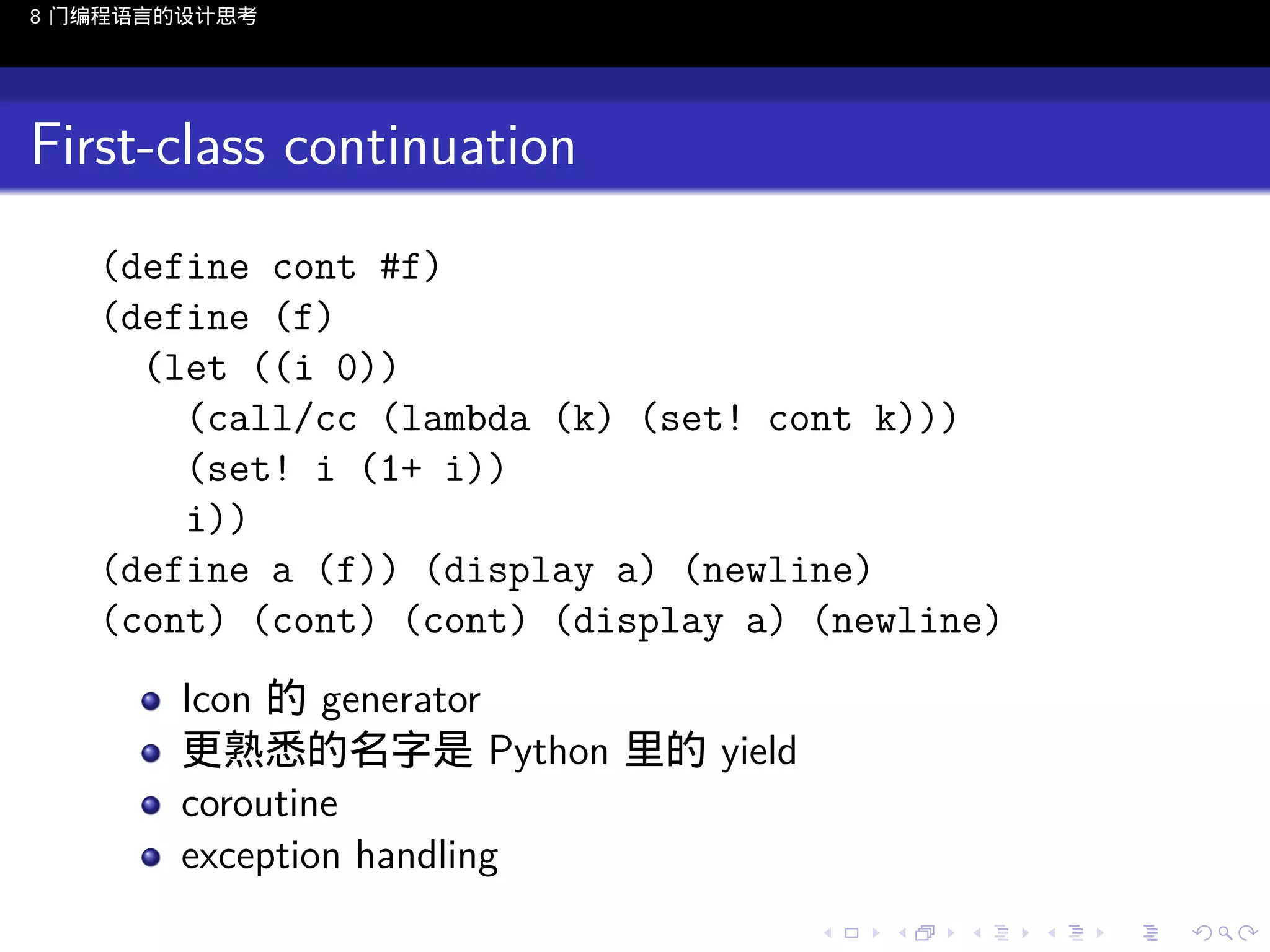8 门编程语言的设计思考

First-class continuation
(define cont #f)
(define (f)
(let ((i 0))
(call/cc (lambda (k) (set! cont k)))
(set! i (1+ i))
i))
(define a (f)) (display a) (newline)
(cont) (cont) (cont) (display a) (newline)
Icon 的 generator
更熟悉的名字是 Python 里的 yield
coroutine
exception handling
..

.
..

.
..

.

. . . . . . . . . . . .
.. .. .. .. .. .. .. .. .. .. .. .. ..

.
..

.
..

.
..

.
..

.

 