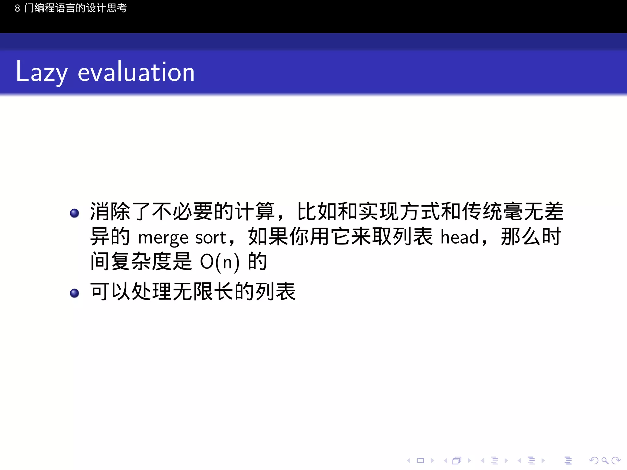 8 门编程语言的设计思考

Lazy evaluation

消除了不必要的计算，比如和实现方式和传统毫无差
异的 merge sort，如果你用它来取列表 head，那么时
间复杂度是 O(n) 的
可以处理无限长的列表

..

.
..

.
..

.

. . . . . . . . . . . .
.. .. .. .. .. .. .. .. .. .. .. .. ..

.
..

.
..

.
..

.
..

.

 