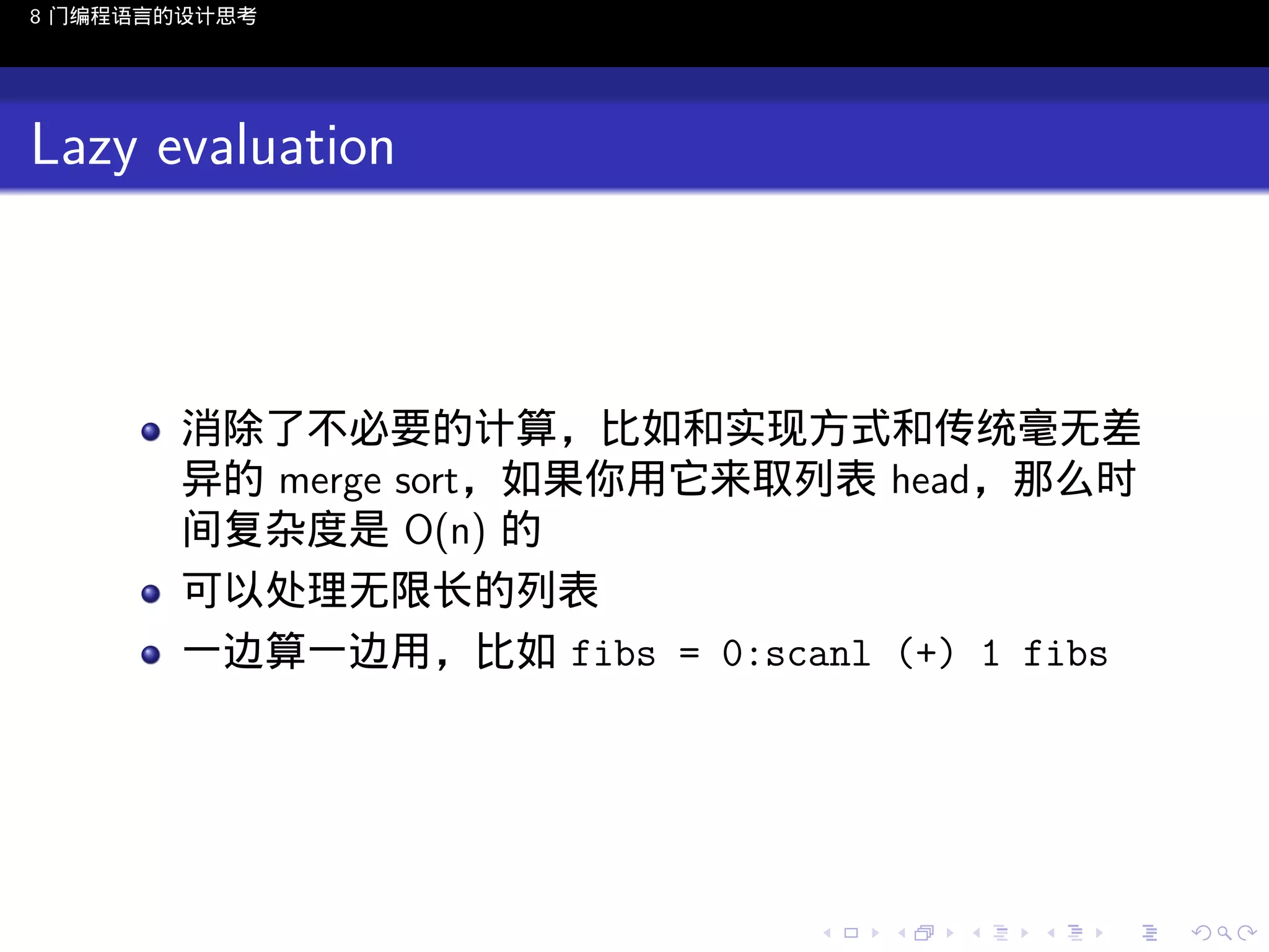 8 门编程语言的设计思考

Lazy evaluation

消除了不必要的计算，比如和实现方式和传统毫无差
异的 merge sort，如果你用它来取列表 head，那么时
间复杂度是 O(n) 的
可以处理无限长的列表
一边算一边用，比如 fibs = 0:scanl (+) 1 fibs

..

.
..

.
..

.

. . . . . . . . . . . .
.. .. .. .. .. .. .. .. .. .. .. .. ..

.
..

.
..

.
..

.
..

.

 