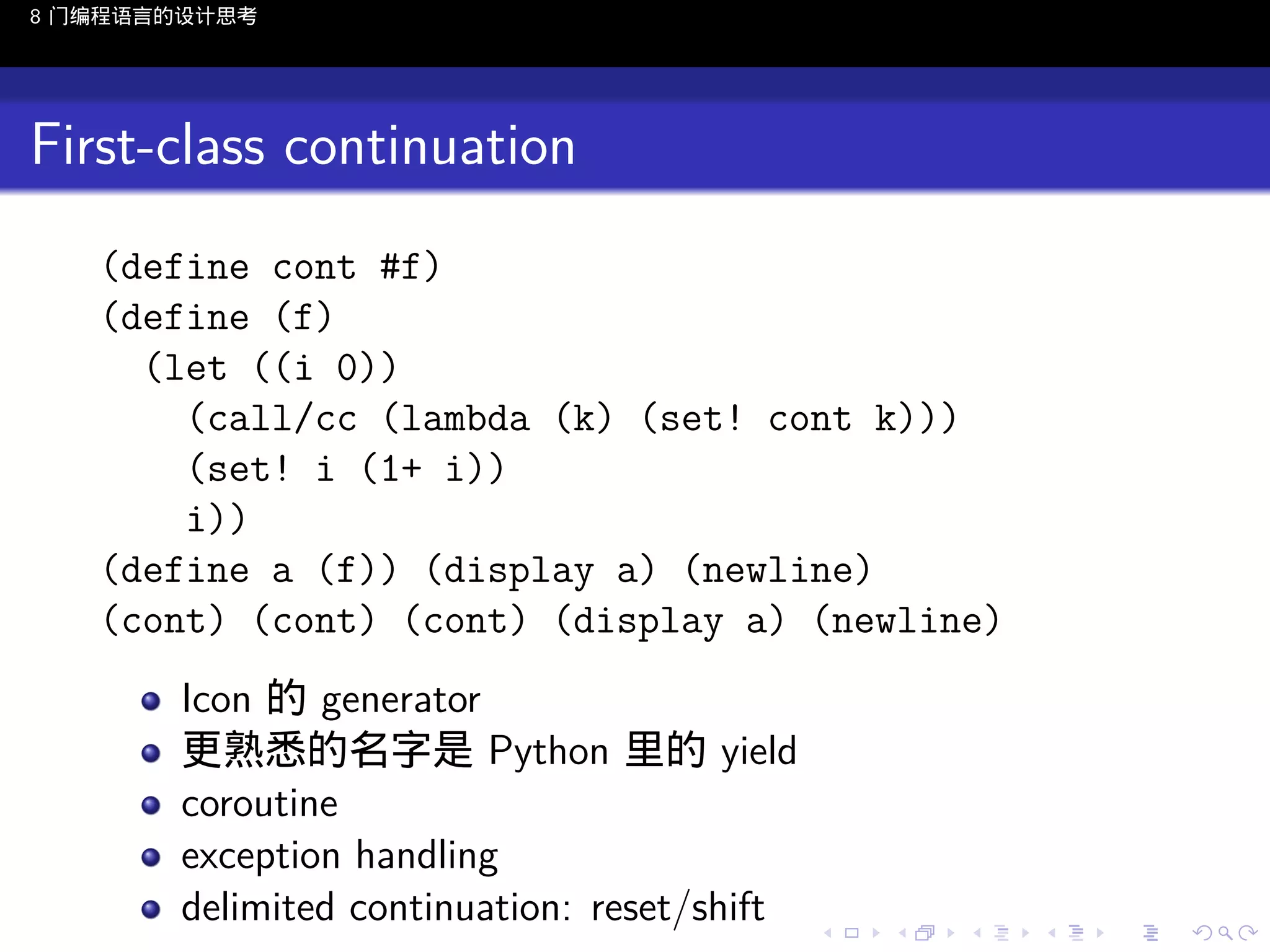 8 门编程语言的设计思考

First-class continuation
(define cont #f)
(define (f)
(let ((i 0))
(call/cc (lambda (k) (set! cont k)))
(set! i (1+ i))
i))
(define a (f)) (display a) (newline)
(cont) (cont) (cont) (display a) (newline)
Icon 的 generator
更熟悉的名字是 Python 里的 yield
coroutine
exception handling
delimited continuation: reset/shift
..

.
..

.
..

.

. . . . . . . . . . . .
.. .. .. .. .. .. .. .. .. .. .. .. ..

.
..

.
..

.
..

.
..

.

 
