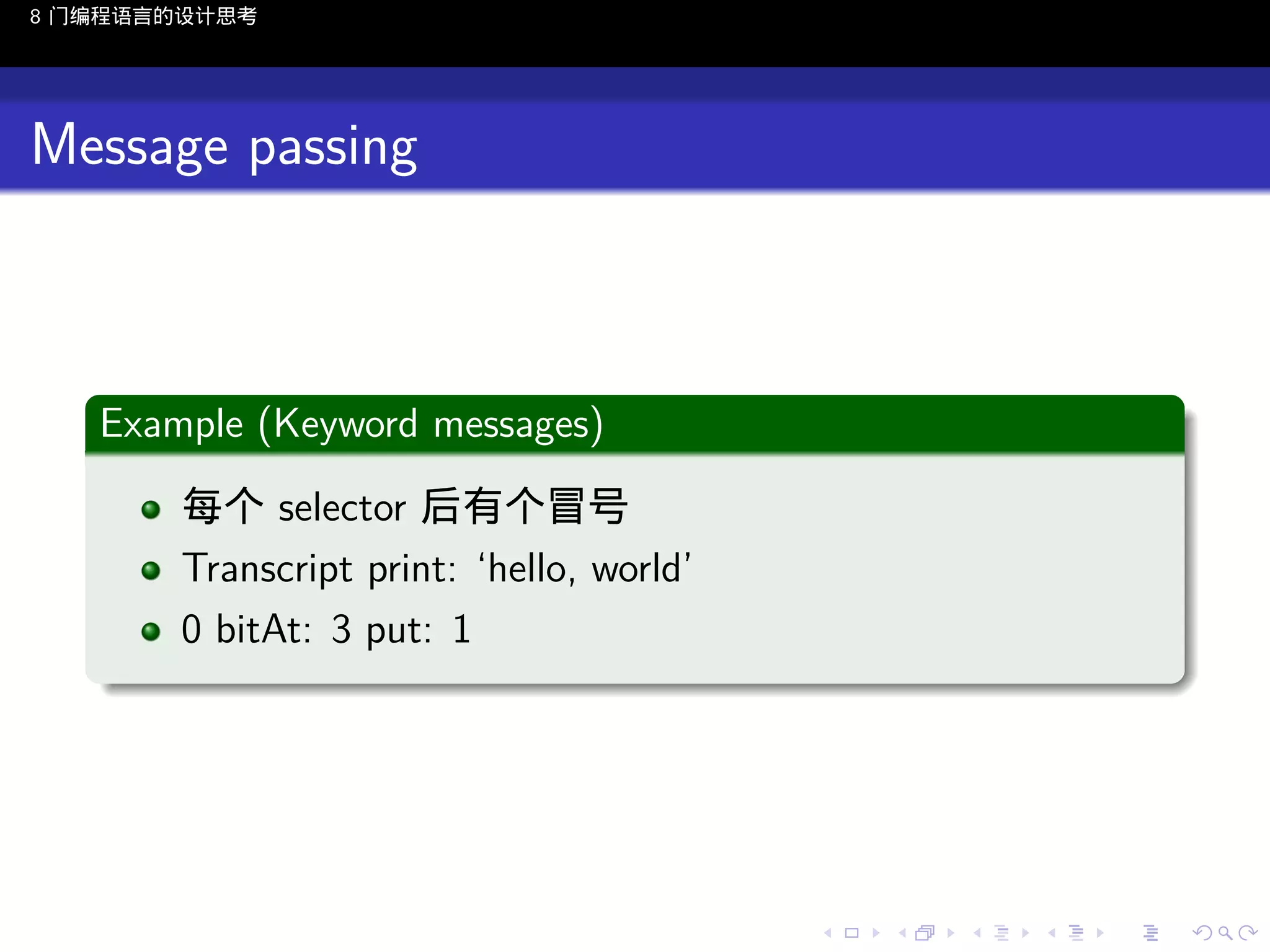 8 门编程语言的设计思考

Message passing

.
Example (Keyword messages)
.
每个 selector 后有个冒号
Transcript print: ‘hello, world’
0 bitAt: 3 put: 1
.

..

.
..

.
..

.

. . . . . . . . . . . .
.. .. .. .. .. .. .. .. .. .. .. .. ..

.
..

.
..

.
..

.
..

.

 
