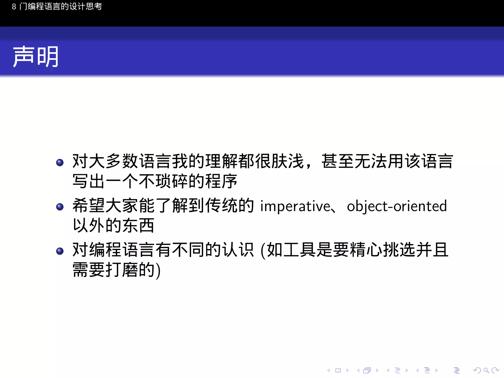8 门编程语言的设计思考

声明

对大多数语言我的理解都很肤浅，甚至无法用该语言
写出一个不琐碎的程序
希望大家能了解到传统的 imperative、object-oriented
以外的东西
对编程语言有不同的认识 (如工具是要精心挑选并且
需要打磨的)

..

.
..

.
..

.

. . . . . . . . . . . .
.. .. .. .. .. .. .. .. .. .. .. .. ..

.
..

.
..

.
..

.
..

.

 