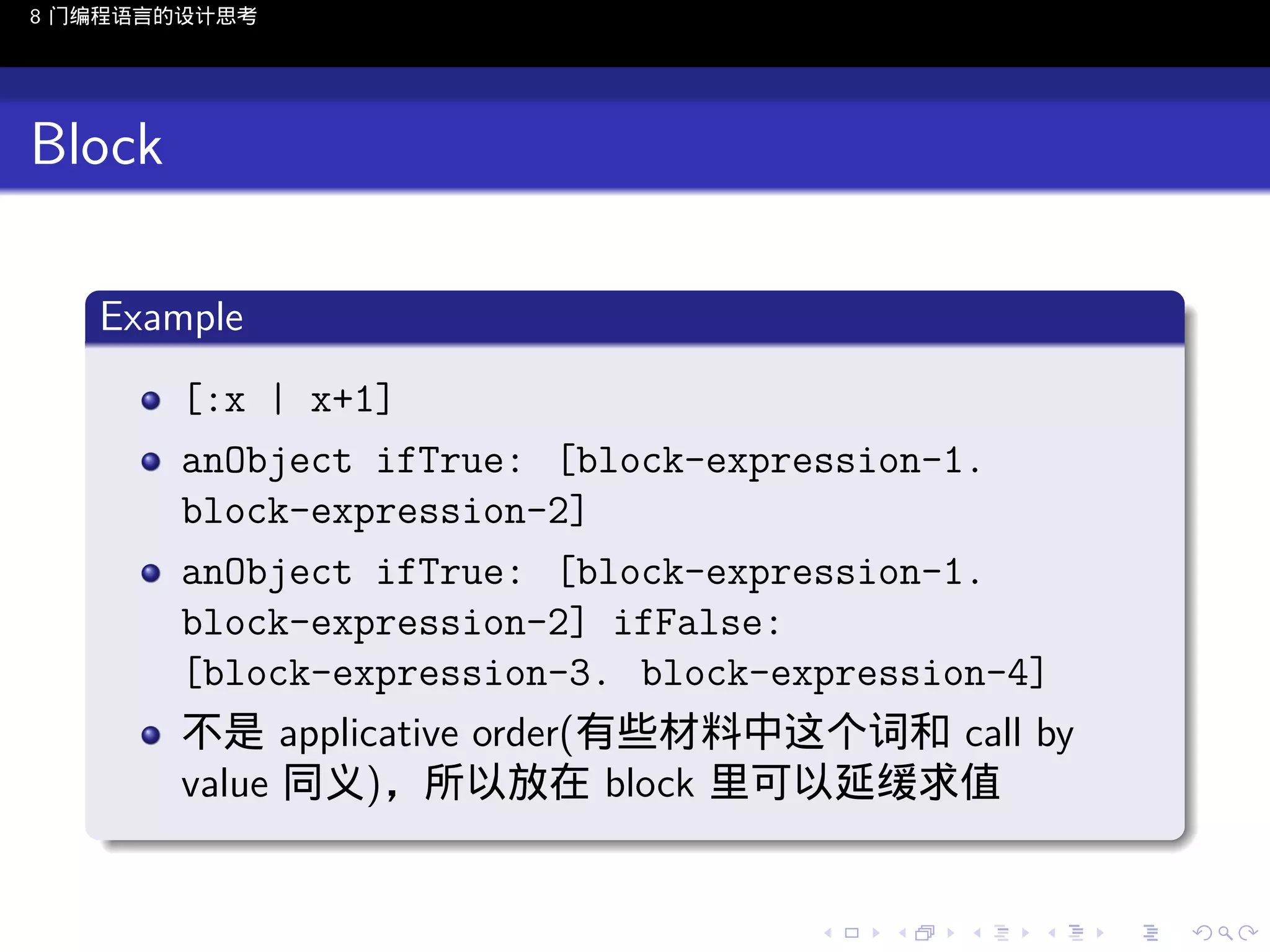 8 门编程语言的设计思考

Block
.
Example
.
[:x | x+1]
anObject ifTrue: [block-expression-1.
block-expression-2]
anObject ifTrue: [block-expression-1.
block-expression-2] ifFalse:
[block-expression-3. block-expression-4]
不是 applicative order(有些材料中这个词和 call by
value 同义)，所以放在 block 里可以延缓求值
.
..

.
..

.
..

.

. . . . . . . . . . . .
.. .. .. .. .. .. .. .. .. .. .. .. ..

.
..

.
..

.
..

.
..

.

 