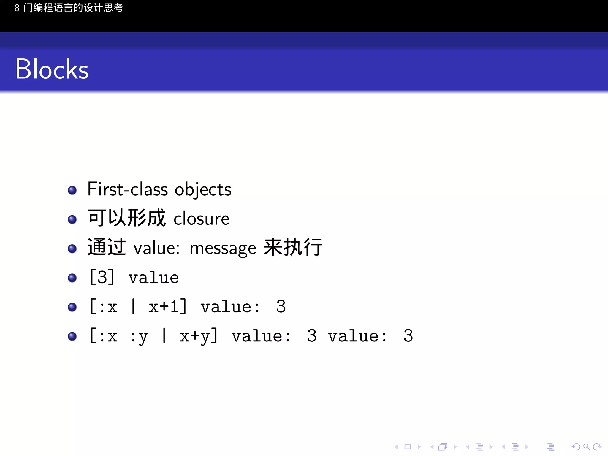 8 门编程语言的设计思考

Blocks

First-class objects
可以形成 closure
通过 value: message 来执行
[3] value
[:x | x+1] value: 3
[:x :y | x+y] value: 3 value: 3

..

.
..

.
..

.

. . . . . . . . . . . .
.. .. .. .. .. .. .. .. .. .. .. .. ..

.
..

.
..

.
..

.
..

.

 