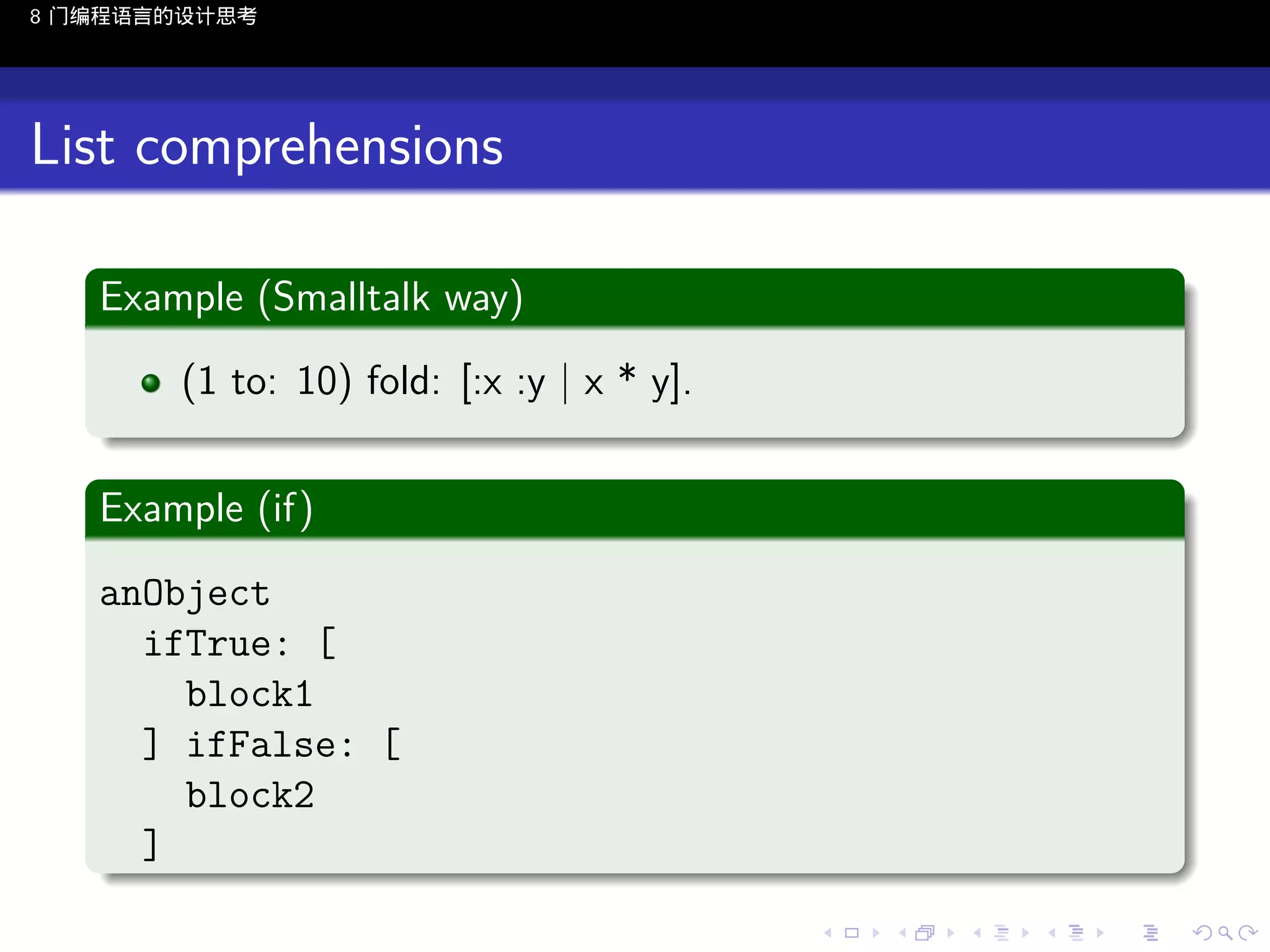 8 门编程语言的设计思考

List comprehensions
.
Example (Smalltalk way)
.
(1 to: 10) fold: [:x :y | x * y].
.
.
Example (if)
.
anObject
ifTrue: [
block1
] ifFalse: [
block2
. ]
..

.
..

.
..

.

. . . . . . . . . . . .
.. .. .. .. .. .. .. .. .. .. .. .. ..

.
..

.
..

.
..

.
..

.

 