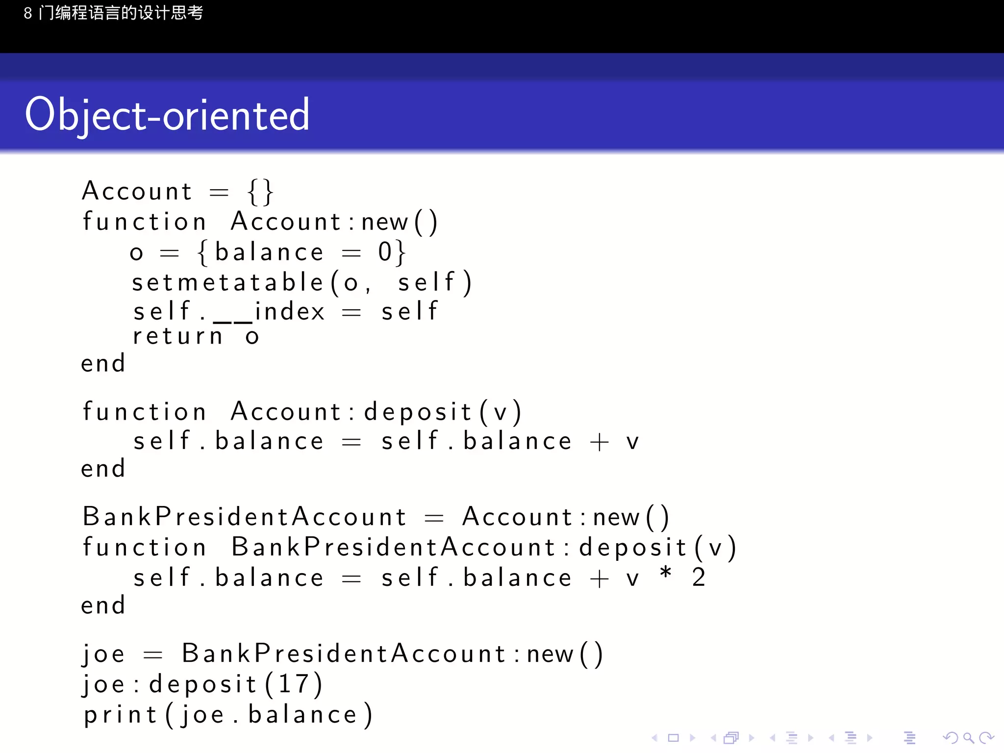 8 门编程语言的设计思考

Object-oriented
Account = {}
f u n c t i o n Account : new ( )
o = { b a l a n c e = 0}
setmetatable (o , s e l f )
s e l f . __index = s e l f
return o
end
f u n c t i o n Account : d e p o s i t ( v )
s e l f . balance = s e l f . balance + v
end
B a n k P r e s i d e n t A c c o u n t = Account : new ( )
fu n c t i o n BankPresidentAccount : d ep o s i t ( v )
s e l f . balance = s e l f . balance + v * 2
end
j o e = B a n k P r e s i d e n t A c c o u n t : new ( )
joe : deposit (17)
print ( joe . balance )
..

.
..

.
..

.

. . . . . . . . . . . .
.. .. .. .. .. .. .. .. .. .. .. .. ..

.
..

.
..

.
..

.
..

.

 