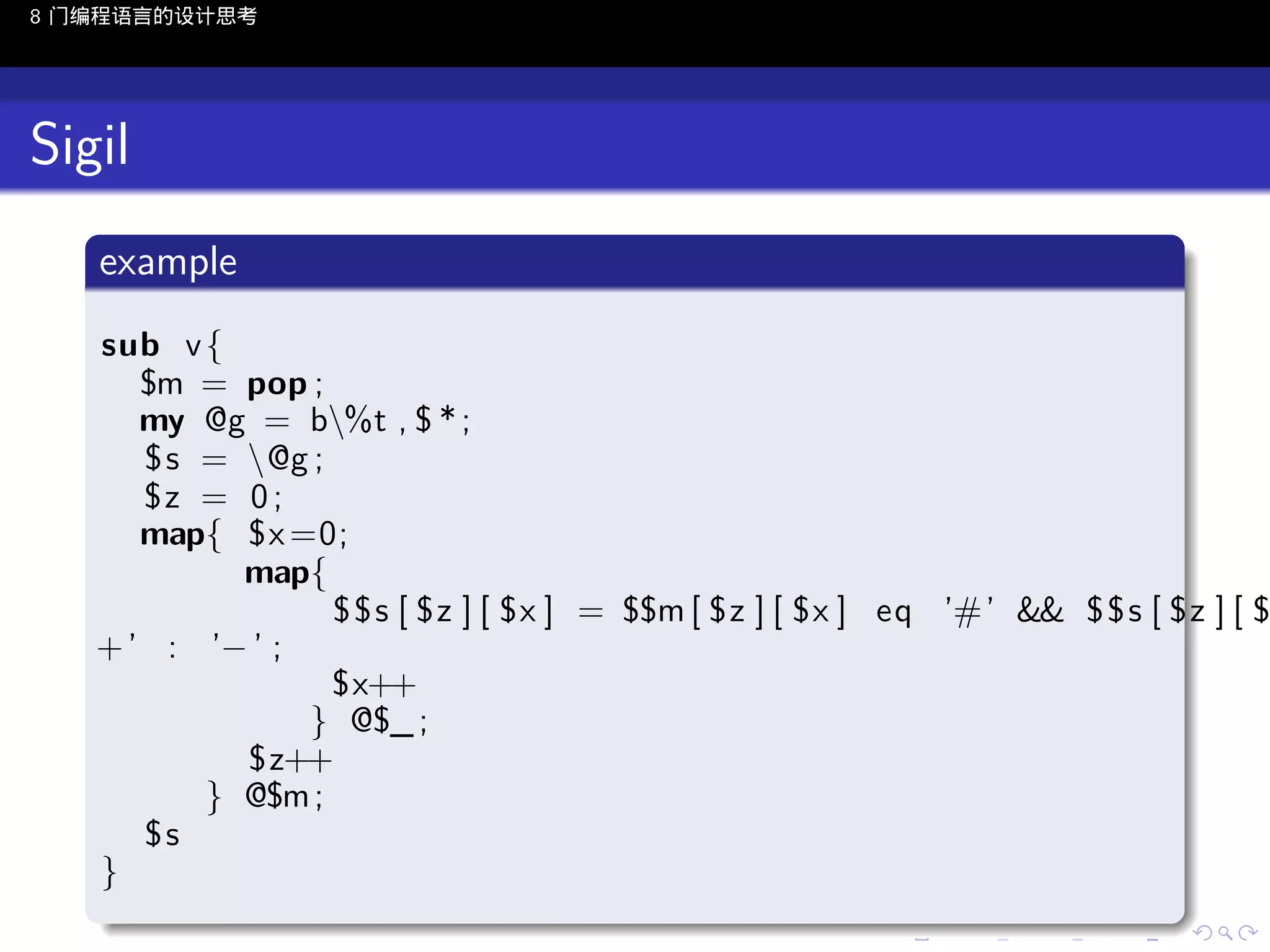 8 门编程语言的设计思考

Sigil
.
example
.

sub v {
$m = pop ;
my @g = b%t , $ * ;
$ s = @g ;
$z = 0 ;
map{ $x =0;
map{
$ $ s [ $z ] [ $x ] = $$m [ $z ] [ $x ] eq ’#’ && $ $ s [ $z ] [ $
+ ’ : ’− ’ ;
$x++
} @$_ ;
$z++
} @$m ;
$s
}

.

..

.
..

.
..

.

. . . . . . . . . . . .
.. .. .. .. .. .. .. .. .. .. .. .. ..

.
..

.
..

.
..

.
..

.

 
