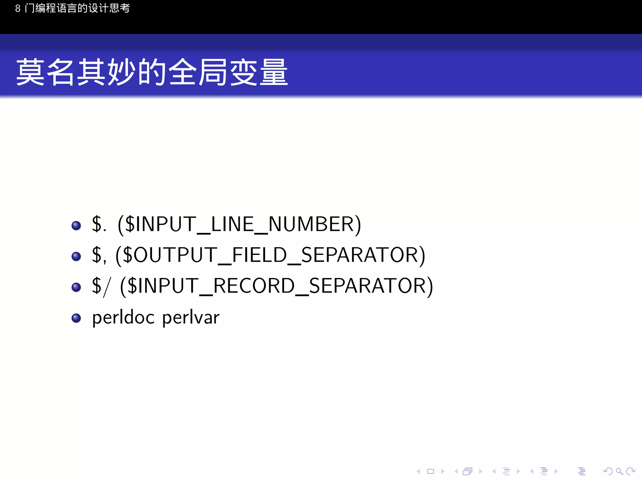 8 门编程语言的设计思考

莫名其妙的全局变量

$. ($INPUT_LINE_NUMBER)
$, ($OUTPUT_FIELD_SEPARATOR)
$/ ($INPUT_RECORD_SEPARATOR)
perldoc perlvar

..

.
..

.
..

.

. . . . . . . . . . . .
.. .. .. .. .. .. .. .. .. .. .. .. ..

.
..

.
..

.
..

.
..

.

 