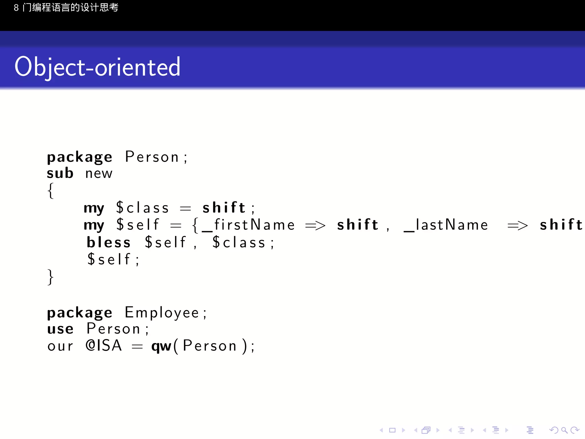 8 门编程语言的设计思考

Object-oriented
package P e r s o n ;
sub new
{
my $ c l a s s = s h i f t ;
my $ s e l f = { _ f i r s t N a m e => s h i f t , _lastName
bless $self , $class ;
$self ;
}

=> s h i f t

package Employee ;
use P e r s o n ;
o u r @ISA = qw( P e r s o n ) ;

..

.
..

.
..

.

. . . . . . . . . . . .
.. .. .. .. .. .. .. .. .. .. .. .. ..

.
..

.
..

.
..

.
..

.

 