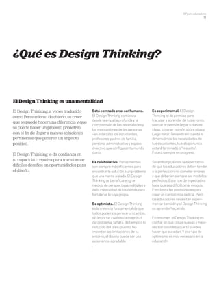 DT para educadores
11
¿Qué es Design Thinking?
El Design Thinking, a veces traducido
como Pensamiento de diseño, es creer
que se puede hacer una diferencia y que
se puede hacer un proceso proactivo
con el fin de llegar a nuevas soluciones
pertinentes que generen un impacto
positivo.
El Design Thinking te da confianza en
tu capacidad creativa para transformar
difíciles desafíos en oportunidades para
el diseño.
El Design Thinking es una mentalidad
Está centrado en el ser humano.
El Design Thinking comienza
desde la empatía profunda y la
comprensión de las necesidades y
las motivaciones de las personas
–en este caso los estudiantes,
profesores, padres de familia,
personal administrativo y equipo
directivo que configuran tu mundo
diario.
Es colaborativo. Varias mentes
son siempre más eficientes para
encontrar la solución a un problema
que una mente aislada. El Design
Thinking se beneficia en gran
medida de perspectivas múltiples y
de la creatividad de los demás para
fortalecer la tuya propia.
Es optimista. El Design Thinking
es la creencia fundamental de que
todos podemos generar un cambio,
sin importar cuál sea la magnitud
del problema, la falta de tiempo o lo
reducido del presupuesto. No
importan las limitaciones de tu
entorno, el diseño puede ser una
experiencia agradable.
.
Es experimental. El Design
Thinking te da permiso para
fracasar y aprender de tus errores,
porque te permite llegar a nuevas
ideas, obtener opinión sobre ellas y
luego iterar. Teniendo en cuenta la
dimensión de las necesidades de
tus estudiantes, tu trabajo nunca
estará terminado o "resuelto".
Estará siempre en progreso.
Sin embargo, existe la expectativa
de que los educadores deben tender
a la perfección, no cometer errores
y que deberían siempre ser modelos
perfectos. Este tipo de expectativa
hace que sea difícil tomar riesgos.
Esto limita las posibilidades para
crear un cambio más radical. Pero
los educadores necesitan experi-
mentar también y el Design Thinking
es aprender haciendo.
En resumen, el Design Thinking es
confiar en que cosas nuevas y mejo-
res son posibles y que tú puedes
hacer que sucedan. Y ese tipo de
optimismo es muy necesario en la
educación.
 