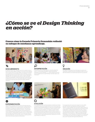 DT para educadores
13
¿Cómo se ve el Design Thinking
en acción?
Conoce cómo la Escuela Primaria Ormondale rediseñó
su enfoque de enseñanza-aprendizaje.
DescubrimientO
El taller de verano de 2 días se inició con un ejercicio en el
que los docentes debían imaginar a uno de sus estudiantes
como si estuvieran en el año 2060. Con base en las metas
y los sueños de sus estudiantes y de sus familias, y acom-
pañados de la lectura de un libro acerca de las habilidades
del siglo XXI, los maestros discutieron colectivamente
sobre las habilidades necesarias para que los estudiantes
tuvieran éxito en el futuro. Para más inspiración, el grupo
visitó otras organizaciones que enfrentaban desafíos
similares.
InterpretaCIÓN
El grupo sintetiza la investigación creando preguntas
como: "¿Cómo podemos apoyar a que el estudiante
obtenga conciencia global? " y " ¿cómo podemos ofrecer
oportunidades para un aprendizaje orientado según sus
intereses?"
IdeaCIÓN
Las ideas iniciales de la lluvia de ideas incluyeron her-
ramientas y diseño de aula y se ampliaron para incluir el
plan de estudios y el sistema educativo en su conjunto.
ExperimentaCIÓN
Varias ideas surgidas durante la lluvia de ideas se proto-
tiparon, lo que demostró un patrón que cruzaba todos los
prototipos: el equipo era apasionado por el enfoque de
enseñanza-aprendizaje que ellos llamaron “Aprendizaje
investigativo”. El enfoque se dirige a los estudiantes no
como receptores de información, sino como forjadores de
conocimientos. Desarrollaron planes a corto y a largo plazo
para las ideas que podrían probar y las cosas que les gus-
taría aprender más, con el fin de construir continuamente
este nuevo enfoque durante el año escolar.
EvoluCIÓN
En el transcurso de un año se probaron muchas soluciones,
incluyendo diversos enfoques sobre el currículum que inte-
graban el aprendizaje basado en proyectos y el aprendizaje
temático en el aula. Los profesores crearon nuevas comu-
nicaciones para los padres y un maestro incluso recibió
una subvención para renovar su sala de clases y crear un
ambiente de aprendizaje diferente para sus estudiantes. El
tiempo dedicado a sus reuniones semanales fue orientado
a hablar sobre lo que estaba pasando y apoyarse, así como
a aprender el uno del otro.
En el segundo año, la evolución siguió con otro taller
para dar sentido a las experiencias que se habían
llevado a cabo alrededor de la escuela. Desarrollaron un
marco metodológico de las experiencias de aprendizaje
investigativo. Integrando enfoques de todos, crearon
normas comunes únicas para su escuela, integradas a
los estándares estatales, y crearon un nuevo enfoque
evaluativo. Construyeron un "Manual de Aprendizaje
Investigativo" para mantener una referencia compartida,
y han tenido tanto éxito que han llegado a ser reconoci-
dos como "Escuela distinguida de California”.
 
