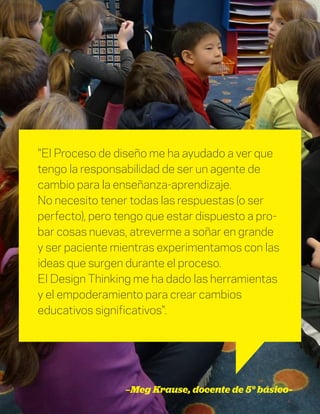 DT para educadores
17
"El Proceso de diseño me ha ayudado a ver que
tengo la responsabilidad de ser un agente de
cambio para la enseñanza-aprendizaje.
No necesito tener todas las respuestas (o ser
perfecto), pero tengo que estar dispuesto a pro-
bar cosas nuevas, atreverme a soñar en grande
y ser paciente mientras experimentamos con las
ideas que surgen durante el proceso.
El Design Thinking me ha dado las herramientas
y el empoderamiento para crear cambios
educativos significativos".
—Meg Krause, docente de 5° básico-
 