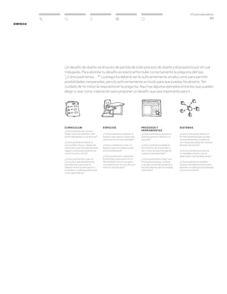 DT para educadores
20
Curriculum
¿Cómo podríamos compro-
meter a los estudiantes más
profundamente con la lectura?
¿Cómo podríamos llevar la
comunidad china a clases de
chino para que mis estudiantes
hagan conexiones auténticas
con el muncho chino?
¿Cómo podríamos crear un
currículum que enseñe a los
estudiantes acerca de la
relación entre la educación y
el cerebro y sobre quiénes son
como aprendices?
espacios
¿Cómo podríamos diseñar el
espacio de nuestra clase para
centrarlo en los estudiantes?
¿Cómo podríamos crear un
espacio para la colaboración
entre profesores?
¿Cómo podríamos rediseñar
la biblioteca para permitir la
flexibilidad entre el uso para
la colaboración en voz alta y el
silencio del estudio?
Procesos y
herramientas
¿Cómo podríamos construir
alianzas entre la familia y la
escuela?
¿Cómo podríamos adaptar
los horarios de la escuela a
los ritmos de aprendizaje de
nuestros estudiantes?
¿Cómo podríamos crear una
forma para evaluar, analizar
y ayudar sistemáticamente a
los estudiantes de los niveles
inferiores?
Sistemas
¿Cómo podríamos desarrol-
lar herramientas que ayuden
a los profesores a colaborar
con otras escuelas de nuestra
división territorial?
¿Cómo podríamos propiciar
un establecimiento con el
adecuado nivel de descanso?
¿Cómo podríamos diseñar
nuestro establecimiento para
atender a nuestros estudiantes
y a la comunidad?
¡Empieza!
Un desafío de diseño es el punto de partida de todo proceso de diseño y el propósito por el cual
trabajarás. Para abordar tu desafío es esencial formular correctamente la pregunta del tipo
“¿Cómo podríamos…?”. La pregunta debería ser lo suficientemente amplia como para permitir
posibilidades inesperadas, pero lo suficientemente acotado para que puedas focalizarte. Ten
cuidado de no incluir la respuesta en la pregunta. Aquí hay algunos ejemplos entre los que puedes
elegir o usar como inspiración para proponer un desafío que sea importante para ti.
 