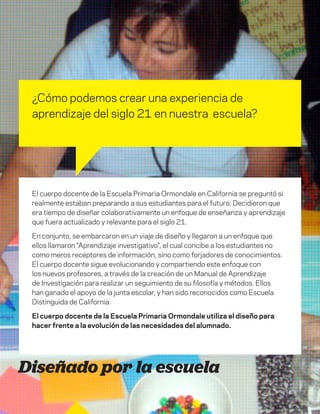 DT para educadores
3
Diseñado por la escuela
¿Cómo podemos crear una experiencia de
aprendizaje del siglo 21 en nuestra escuela?
El cuerpo docente de la Escuela Primaria Ormondale en California se preguntó si
realmente estaban preparando a sus estudiantes para el futuro. Decidieron que
era tiempo de diseñar colaborativamente un enfoque de enseñanza y aprendizaje
que fuera actualizado y relevante para el siglo 21.
En conjunto, se embarcaron en un viaje de diseño y llegaron a un enfoque que
ellos llamaron "Aprendizaje investigativo", el cual concibe a los estudiantes no
como meros receptores de información, sino como forjadores de conocimientos.
El cuerpo docente sigue evolucionando y compartiendo este enfoque con
los nuevos profesores, a través de la creación de un Manual de Aprendizaje
de Investigación para realizar un seguimiento de su filosofía y métodos. Ellos
han ganado el apoyo de la junta escolar, y han sido reconocidos como Escuela
Distinguida de California.
El cuerpo docente de la Escuela Primaria Ormondale utiliza el diseño para
hacer frente a la evolución de las necesidades del alumnado.
 