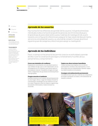 DT for Ed | Toolkit
35
Descubrimiento
Aprende de los usuarios
Hay muchas formas diferentes de aprender de los usuarios, incluyendo entrevistas
individuales, la documentación propia de las personas, las entrevistas de grupo y
el aprendizaje de pares observando a pares. Cada tipo de investigación de usuario
necesita una configuración diferente para asegurar la mejor sesión de descubrimiento,
así como la comodidad del usuario y su voluntad de compartir. Escojan de entre el
siguiente grupo de categorías y directrices para apoyar su investigación.
Aprende de los individuos
Pasar un tiempo con las personas les permite conectar en profundidad y aprender
de ellos. Guíen la conversación para lograr un entendimiento fructífero de sus
pensamientos y comportamiento.
Creen una atmósfera de confianza
Empiecen la conversación con una observación al
azar. Hablen de algo que no esté relacionado con su
investigación en un comienzo para hacer sentir al
participante cómodo. Consideren el lugar en el que
están y asegúrense de que tienen el nivel de privaci-
dad apropiado.
Pongan atención al ambiente
Intenten reunirse en el contexto del participante (en
su sala, hogar, oficina o lugar de trabajo). Durante la
conversación, mantengan los ojos abiertos a lo que
los rodea. Pregunten sobre los objetos y lugares que
encuentren interesantes y traten de hacer un
recorrido.
Capten sus observaciones inmediatas
Tomen muchas notas rápidas en la voz de los
participantes. Escriban citas interesantes y no se
preocupen aún por interpretarlas. Intenten captar
sus observaciones en el momento.
Consigan retroalimentación permanente
Consideren hacer que uno o más de sus compañeros
de equipo entreguen sus ideas y retroalimenten de
manera continua.
Hacer que el usuario se sienta cómodo es crucial
para el éxito de una entrevista. Con los niños, es
especialmente útil tenerlos a la altura de la vista.
	 45–90 Min.
	Interacción
	 2–3 Personas
Dificultad
esto te da
Una mirada a fondo en
las necesidades y moti-
vaciones del usuario.
ten en mente
Las actividades
de campo son una
oportunidad para tomar
nuevas perspectivas.
Trata a tu compañero
de conversación como
experto. Intenta no
hacer sentir a los
participantes que eres
más entendido que
ellos, particularmente
cuando hables con
niños.
 