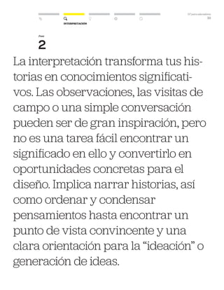 DT para educadores
39
La interpretación transforma tus his-
torias en conocimientos significati-
vos. Las observaciones, las visitas de
campo o una simple conversación
pueden ser de gran inspiración, pero
no es una tarea fácil encontrar un
significado en ello y convertirlo en
oportunidades concretas para el
diseño. Implica narrar historias, así
como ordenar y condensar
pensamientos hasta encontrar un
punto de vista convincente y una
clara orientación para la “ideación” o
generación de ideas.
Fase
2
Interpretación
 