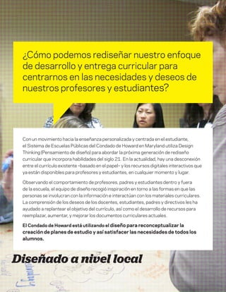 DT para educadores
4
School-designed
¿Cómo podemos rediseñar nuestro enfoque
de desarrollo y entrega curricular para
centrarnos en las necesidades y deseos de
nuestros profesores y estudiantes?
Diseñado a nivel local
Con un movimiento hacia la enseñanza personalizada y centrada en el estudiante,
el Sistema de Escuelas Públicas del Condado de Howard en Maryland utiliza Design
Thinking (Pensamiento de diseño) para abordar la próxima generación de rediseño
curricular que incorpora habilidades del siglo 21. En la actualidad, hay una desconexión
entre el currículo existente –basado en el papel– y los recursos digitales interactivos que
ya están disponibles para profesores y estudiantes, en cualquier momento y lugar.
Observando el comportamiento de profesores, padres y estudiantes dentro y fuera
de la escuela, el equipo de diseño recogió inspiración en torno a las formas en que las
personas se involucran con la información e interactúan con los materiales curriculares.
La comprensión de los deseos de los docentes, estudiantes, padres y directivos les ha
ayudado a replantear el objetivo del currículo, así como el desarrollo de recursos para
reemplazar, aumentar, y mejorar los documentos curriculares actuales.
El Condado de Howard está utilizando el diseño para reconceptualizar la
creación de planes de estudio y así satisfacer las necesidades de todos los
alumnos.
 