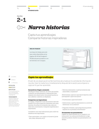 DT para educadores
41
Interpretación
	 20–30 Min.
	 Reflexivo
	 2–3 Personas
Dificultad
esto te da
Un recuerdo auténtico
de tus aprendizajes
de las actividades de
investigación.
ten en mente
Hacerse el hábito de
captar los aspectos
destacados mientras
todo está fresco
hará mucho más fácil
conectar y procesar tus
aprendizajes después.
Narra historias
Capta tus aprendizajes
Comparte historias inspiradoras
HOJA DE TRABAJO
Las hojas de trabajo para este
paso están disponibles en las
páginas 36–39 del Designer’s
Workbook para ayudarte a con-
tar historias con tu equipo..
Capta tus aprendizajes
Al salir de una observación es fácil sentirse abrumado por la cantidad de información
reunida. Usen la media hora inmediatamente después de la sesión para empezar a
capturar lo que han aprendido.
Encuentren el lugar y momento
Planifiquen tiempo adicional, de modo que puedan
compartir sus pensamientos e impresiones justo
después de la observación. Esto puede hacerse en
una cafetería o mientras se desplazan.
Compartan sus impresiones
En equipo, compartan lo que encontraron más inte-
resante. No se preocupen por interpretar aún estas
historias. Escuchen los recuerdos que cada uno
tiene de la conversación. Comparen experiencias e
impresiones.
Consideren usar estas indicaciones para cubrir las
temáticas más importantes:
» Datos personales: ¿con quién se reunieron (profe-
sión, edad, ubicación, etc.)?
» Historias interesantes: ¿cuál fue la historia más
memorable y sorpresiva?
»Motivaciones: ¿qué es lo que más le importa a este
participante?, ¿qué lo/la motiva?
» Frustraciones: ¿qué lo/la frustra?
» Interacciones: ¿qué fue interesante en su modo de
interactuar con su entorno?
» Preguntas restantes: ¿qué preguntas les gustaría
explorar en su próxima conversación?
Documenten sus pensamientos
Capten sus observaciones en un cuaderno o en
notas post-it. Las notas post-it facilitarán la orga-
nización posterior. Ilustren sus pensamientos con
dibujos.
Fase-Paso
2–1
 
