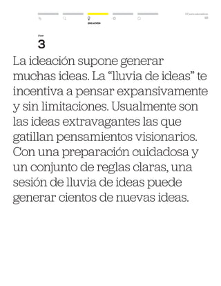 DT para educadores
49
Ideación
La ideación supone generar
muchas ideas. La “lluvia de ideas” te
incentiva a pensar expansivamente
y sin limitaciones. Usualmente son
las ideas extravagantes las que
gatillan pensamientos visionarios.
Con una preparación cuidadosa y
un conjunto de reglas claras, una
sesión de lluvia de ideas puede
generar cientos de nuevas ideas.
Fase
3
 