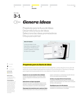 DT para educadores
50
Ideación
Fase - Paso
3-1
	 10–20 Min.
	Práctico
	 1–2 Personas
Dificultad
esto te da
La organización de
una sesión de lluvia de
ideas dinámica.
Ten en mente
Cuando haces lluvia de
ideas como parte de
otra actividad, lección
o reunión, recuerda
que la generación de
ideas es un estado al
que los participantes
tienen que entrar en
poco tiempo. Crea
la situación para una
transición hacia esa
mentalidad.
Genera ideas
Prepárate para la lluvia de Ideas
Desarrolla la lluvia de Ideas
Selecciona las ideas prometedoras
Dibuja para pensar
HOJA DE TRABAJO
La hoja de trabajo 3-1 está
disponible en las páginas 48–55
del Designer’s Workbook para
ayudarte a generar y documen-
tar ideas con tu equipo.
Prepárate para la lluvia de ideas
Puede pensarse que la lluvia de ideas es extravagante y carece de estructura, pero de
hecho es una actividad focalizada que involucra mucha disciplina. Tómense un tiempo
para organizarse apropiadamente y así obtener el máximo de la sesión.
Empiecen con una temática bien definida
Piensen qué quieren lograr con la sesión. Elijan
muchas preguntas focalizadas para la lluvia de
ideas.
Seleccionen un lugar apropiado
Reserven un cuarto con suficiente espacio en las
paredes y donde los participantes puedan levan-
tarse de sus asientos y moverse cómodamente.
Dispongan herramientas para capturar ideas
Reúnan materiales como notas post-it, marcadores,
papel y meriendas: no subestimen el poder del azú-
car en una sesión de lluvia de ideas.
Inviten a un grupo diverso de personas
Consideren incluir personas que no son parte del
equipo, ya que aportarán una visión nueva. Incluyan
de seis a ocho personas.
Planifiquen para 45 a 60 minutos
Extiendan las sesiones a lo más hasta una hora para
mantener la concentración y la energía.
 