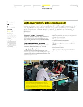 DT para educadores
63
Experimentación
	 20–35 Min.
	 Reflexivo
	 2–4 Personas
Dificultad
ESTO TE DA
Un resumen de nuevas
ideas y perspectivas
sobre cómo mejorar el
concepto.
TEN EN MENTE
No rehúyas modificar
el prototipo en medio
de las conversaciones
de retroalimentación.
Prueba las iteraciones
en el momento.
Capta los aprendizajes de la retroalimentación
Las conversaciones de retroalimentación abundan en información y usualmente son
muy importantes las impresiones sutiles que se puedan tener sobre las reacciones
de los participantes. Tómense un tiempo después de la sesión para captar lo que
observaron.
Encuentren un lugar y un momento
Planifiquen un tiempo adicional luego de la sesión
de retroalimentación, de modo que puedan com-
partir sus impresiones cuando la conversación aún
permanezca fresca en su mente.
Capten sus ideas y diseñen iteraciones
Discutan cómo mejorar el prototipo y capten inme-
diatamente ideas para una próxima iteración.
Compartan sus impresiones
Discutan sobre la sesión de conversación. Com-
paren los aprendizajes de cada miembro del equipo.
Tomen apuntes de su conversación. Consideren usar
las próximas indicaciones:
» ¿Qué fue lo que más valoraron los participantes?
» ¿Qué los emocionó más?
» ¿Qué los convenció sobre la idea?
» ¿Qué partes les gustaría mejorar a los partici-
pantes?
» ¿Qué cosa no funcionó?
» ¿Qué aspecto necesita mayor investigación?
Justo después de compartir su prototipo con
un usuario, este equipo se reunió para revisar la
retroalimentación mientras seguía fresca en su
memoria y rápidamente iteraron el prototipo para la
próxima sesión con usuarios
 