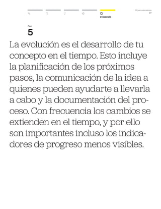 DT para educadores
67
Evolución
Fase
5
La evolución es el desarrollo de tu
concepto en el tiempo. Esto incluye
la planificación de los próximos
pasos, la comunicación de la idea a
quienes pueden ayudarte a llevarla
a cabo y la documentación del pro-
ceso. Con frecuencia los cambios se
extienden en el tiempo, y por ello
son importantes incluso los indica-
dores de progreso menos visibles.
 
