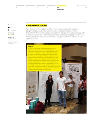 DT para educadores
71
Evolución
Compromete a otros
Para alcanzar el máximo potencial de un nuevo diseño, las soluciones deben
compartirse con la audiencia que está afuera del equipo nuclear de diseño.
Dependiendo de los resultados que espere lograr el grupo con sus soluciones, puede
que necesite presentar y defender su concepto, comprometer socios o compartir su
historia. Escojan el método que usarán para incorporar a otros en el apoyo de sus
objetivos finales.
	 30–60 Min.
	 Interacción
	 2–4 Personas
Dificultad
esto te da
Una forma de com-
prometer a otros con
tu desafío de diseño
basada en una audien-
cia específica.
ejemplo
Aunque el “The Castle Complex Redesign Initative” en
Kaneohe, Hawái, ya había completado muchas semanas de
sesiones de planificación escolar, el equipo decidió crear
una serie de pequeñas reuniones de diseño abiertas tipo
charrette, con el objetivo de obtener un mayor aporte de
la comunidad en su conjunto. El equipo quería evaluar el
interés de la comunidad, probar la resonancia de sus ideas
y planteamientos y engranar a la comunidad amplia en la
fase de implementación. Para llegar a esta audiencia mayor,
el equipo organizó una de las sesiones de divulgación y
charretes de diseño en el mall local de Windward. Esto les
permitió conversar con la comunidad en su conjunto acerca
de las alternativas propuestas en el Castle High, de modo que
pudieron no solo obtener una mayor retroalimentación, sino
también inversión de parte de la comunidad.
 