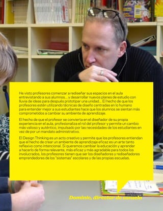 DT para educadores
8
He visto profesores comenzar a rediseñar sus espacios en el aula
entrevistando a sus alumnos... y desarrollar nuevos planes de estudio con
lluvia de ideas para después prototipar una unidad... El hecho de que los
profesores estén utilizando técnicas de diseño centradas en lo humano
para entender mejor a sus estudiantes hace que los alumnos se sientan más
comprometidos a cambiar su ambiente de aprendizaje.
El hecho de que el profesor se convierta en el diseñador de su propia
experiencia en el aula, profesionaliza el rol del profesor y permite un cambio
más valioso y auténtico, impulsado por las necesidades de los estudiantes en
vez de por un mandato administrativo.
El Design Thinking es un acto creativo y permite que los profesores entiendan
que el hecho de crear un ambiente de aprendizaje eficaz es un arte tanto
reflexivo como intencional. Si queremos cambiar la educación y aprender
a hacerlo de forma relevante, más eficaz y más agradable para todos los
involucrados, los profesores tienen que ser los diseñadores y rediseñadores
emprendedores de los "sistemas" escolares y de las propias escuelas.
Dominic, director de escuela
 