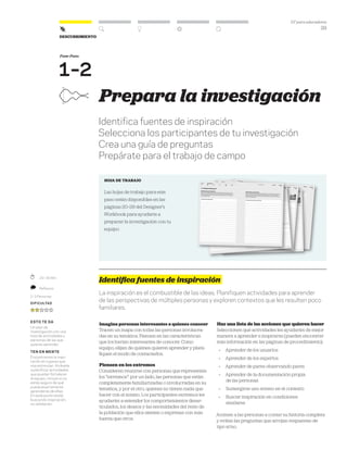 DT para educadores
29
Descubrimiento
Fase-Paso
1–2
Prepara la investigación
Identifica fuentes de inspiración
Selecciona los participantes de tu investigación
Crea una guía de preguntas
Prepárate para el trabajo de campo
hoja de trabajo
Las hojas de trabajo para este
paso están disponibles en las
páginas 20–29 del Designer’s
Workbook para ayudarte a
preparar la investigación con tu
equipo.
Identifica fuentes de inspiración
La inspiración es el combustible de las ideas. Planifiquen actividades para aprender
de las perspectivas de múltiples personas y exploren contextos que les resulten poco
familiares.
Imagina personas interesantes a quienes conocer
Tracen un mapa con todas las personas involucra-
das en su temática. Piensen en las características
que los harían interesantes de conocer. Como
equipo, elijan de quiénes quieren aprender y plani-
fiquen el modo de contactarlos.
Piensen en los extremos
Consideren reunirse con personas que representen
los “extremos”: por un lado, las personas que están
completamente familiarizadas o involucradas en su
temática, y por el otro, quienes no tienen nada que
hacer con el mismo. Los participantes extremos les
ayudarán a entender los comportamientos desar-
ticulados, los deseos y las necesidades del resto de
la población que ellos sienten o expresan con más
fuerza que otros.
Haz una lista de las acciones que quieren hacer
Seleccionen qué actividades les ayudarán de mejor
manera a aprender e inspirarse (pueden encontrar
más información en las páginas de procedimiento):
» Aprender de los usuarios
» Aprender de los expertos
» Aprender de pares observando pares
» Aprender de la documentación propia
de las personas
» Sumergirse uno mismo en el contexto
» Buscar inspiración en condiciones
similares
Animen a las personas a contar su historia completa
y eviten las preguntas que arrojan respuestas de
tipo sí/no.
	 20–30 Min.
	 Reflexixo
2–3 Personas
Dificultad
esto te da
Un plan de
investigación con una
lista de actividades y
personas de las que
quieres aprender.
ten en mente
Encontramos la inspi-
ración en lugares que
nos estimulan. Atrévete
a planificar actividades
que puedan fortalecer
al equipo, incluso si no
estás seguro de qué
pueda exactamente
aprenderse de ellas.
En este punto estás
buscando inspiración,
no validación.
 