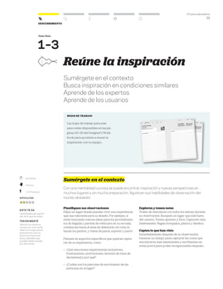DT para educadores
33
Descubrimiento
	 30-60 Min.
	Práctico
	 2–6 Personas
Dificultad
esto te da
Habilidades para apren-
der de lo que te rodea.
ten en mente
Aborda tus observa-
ciones con una mente
abierta e imagina esta
experiencia como si
fuera la primera vez.
Busca detalles que
puedas haber pasado
por alto antes.
Fase-Paso
1–3
Reúne la inspiración
Sumérgete en el contexto
Busca inspiración en condiciones similares
Aprende de los expertos
Aprende de los usuarios
hojas de trabajo
Las hojas de trabajo para este
paso están disponibles en las pá-
ginas 30–33 del Designer’s Work-
book para ayudarte a reunir la
inspiración con tu equipo..
Sumérgete en el contexto
Con una mentalidad curiosa se puede encontrar inspiración y nuevas perspectivas en
muchos lugares y sin mucha preparación. Agudicen sus habilidades de observación del
mundo alrededor.
Planifiquen sus observaciones
Elijan un lugar donde puedan vivir una experiencia
que sea relevante para su desafío. Por ejemplo, si
están buscando nuevas ideas para los procedimien-
tos de llegada y partida de vehículos en su escuela,
conduzcan hasta el área de detención, tal como lo
hacen los padres, y traten de parar, esperar y partir.
Piensen en aspectos específicos que quieran captu-
rar de su experiencia, como:
»	 ¿Qué emociones experimentas (sorpresas,
frustraciones, motivaciones, factores de toma de
decisiones) y por qué?
»	 ¿Cuáles son los patrones de movimiento de las
personas en el lugar?
Exploren y tomen notas
Traten de mezclarse con todos los demás durante
su observación. Busquen un lugar que esté fuera
del camino. Tomen apuntes y fotos. Capturen citas
interesantes. Hagan bosquejos, planos y diseños.
Capten lo que han visto
Inmediatamente después de su observación,
tómense un tiempo para capturar las cosas que
encontraron más interesantes y escríbanlas en
notas post-it para poder reorganizarlas después.
 