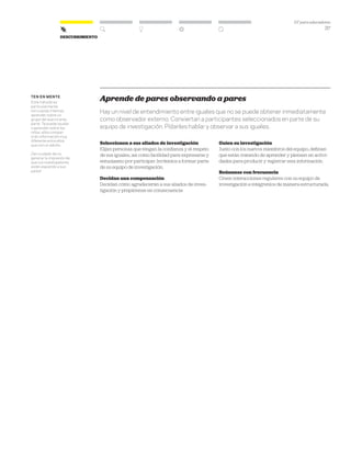 DT para educadores
37
DescubrimientoDescubrimiento
ten en mente
Este método es
particularmente
útil cuando intentas
aprender sobre un
grupo del que no eres
parte. Te puede ayudar
a aprender sobre los
niños: ellos compar-
tirán información muy
diferente entre ellos
que con un adulto.
¡Ten cuidado de no
generar la impresión de
que tus investigadores
están espiando a sus
pares!
Aprende de pares observando a pares
Hay un nivel de entendimiento entre iguales que no se puede obtener inmediatamente
como observador externo. Conviertan a participantes seleccionados en parte de su
equipo de investigación. Pídanles hablar y observar a sus iguales.
Seleccionen a sus aliados de investigación
Elijan personas que tengan la confianza y el respeto
de sus iguales, así como facilidad para expresarse y
entusiasmo por participar. Invítenlos a formar parte
de su equipo de investigación.
Decidan una compensación
Decidan cómo agradecerán a sus aliados de inves-
tigación y prepárense en consecuencia
Guíen su investigación
Junto con los nuevos miembros del equipo, definan
qué están tratando de aprender y piensen en activi-
dades para producir y registrar esta información.
Reúnanse con frecuencia
Creen interacciones regulares con su equipo de
investigación e intégrenlos de manera estructurada.
 