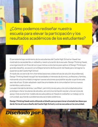 DT para educadores
5
¿Cómo podemos rediseñar nuestra
escuela para elevar la participación y los
resultados académicos de los estudiantes?
Diseñado por la comunidad
El persistente bajo rendimiento de los estudiantes del Castle High School en Hawái han
mostrado la necesidad de un rediseño y reestructuración de la escuela. Design Thinking Hawái,
una organización sin fines de lucro que motiva a voluntarios para aplicar el Design Thinking en
grandes desafíos, se asoció con el Departamento de Educación de Hawái para reimaginar la
experiencia del Castle High School.
A través de una serie de mini charrettes (sesiones colaborativas de solución de problemas),
Design Thinking Hawái recogió las necesidades e intereses de alumnos, profesores y familias,
motivando a la comunidad a imaginar nuevas soluciones que podrían ayudar a que la escuela
sea más eficaz. El plan adoptado captó las prioridades de la comunidad en torno a nuevos
contenidos y estructuras.
La superintendenta del área, Lea Albert, permitió a la escuela y a la comunidad educativa
prototipar e iterar los planes de estudios, así como la orientación escolar y los servicios de
apoyo. Este es el primer modelo de escuela pública en Hawái en codiseñar su trabajo con la
comunidad, apuntando a problemas educacionales sistémicos.
Design Thinking Hawái está utilizando el diseño para proporcionar al estado las ideas que
darán forma al nuevo diseño del Castle High School y a otras escuelas en la comunidad.
 