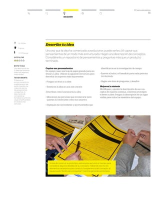 DT para educadores
55
Ideación
	 15–25 Min.
	Práctico
	 2–3 Personas
Dificultad
esto te da
Una descripción de
tu idea que sintetiza
todos los aspectos
importantes.
ten en mente
Si bien en un
primer momento te
puede parecer que
estás creando una
colección eterna
de pensamientos
o preguntas, tu
descripción de
conceptos se
fortalecerá conforme
vayas simplificándola
en síntesis más
concisas.
Describe tu idea
Una vez que la idea ha comenzado a evolucionar, puede serles útil captar sus
pensamientos de un modo más estructurado. Hagan una descripción de conceptos.
Considérenlo un repositorio de pensamientos y preguntas más que un producto
terminado.
Capten sus pensamientos
En equipo, usen una hoja de papel grande para sin-
tetizar su idea. Utilicen la siguiente estructura para
describir los aspectos más importantes:
» Pongan un título a su idea
» Sinteticen la idea en una sola oración
»Describan cómo funcionaría su idea
» Mencionen las personas que involucrará, tanto
quienes la construirán como sus usuarios
» Expliquen las necesidades y oportunidades que
identificaron en la investigación de campo
» Ilustren el valor y el beneficio para cada persona
involucrada
» Hagan una lista de preguntas y desafíos
Mejoren la síntesis
Modifiquen y ajusten la descripción de sus con-
ceptos de manera continua, conforme prototipen
e iteren su idea. Pongan la descripción en un lugar
visible para todos los miembros del equipo.
Antes de construir su prototipo, este equipo se tomó un tiempo para
considerar algunos detalles de su concepto. Habiendo escrito los
elementos necesarios para construir la experiencia del concepto, el
equipo pudo “dividir para conquistar” mientras generaba prototipos.
 
