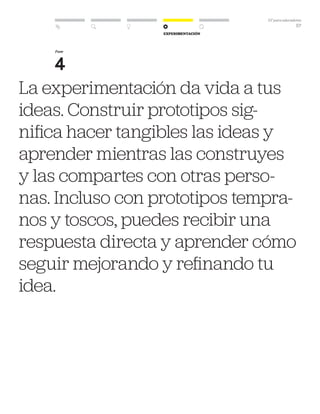 DT para educadores
57
Experimentación
La experimentación da vida a tus
ideas. Construir prototipos sig-
nifica hacer tangibles las ideas y
aprender mientras las construyes
y las compartes con otras perso-
nas. Incluso con prototipos tempra-
nos y toscos, puedes recibir una
respuesta directa y aprender cómo
seguir mejorando y refinando tu
idea.
Fase
4
 