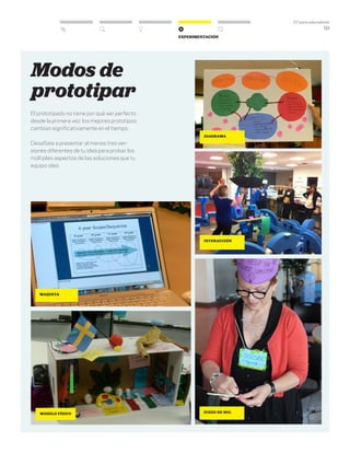 DT para educadores
59
Experimentación
juego de rol
Interacción
Diagrama
Modelo físico
MAQUETA
Modos de
prototipar
El prototipado no tiene por qué ser perfecto
desde la primera vez: los mejores prototipos
cambian significativamente en el tiempo.
Desafíate a presentar al menos tres ver-
siones diferentes de tu idea para probar los
múltiples aspectos de las soluciones que tu
equipo ideó.
 