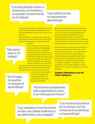 DT para educadores
7
Las necesidades de los estudiantes de hoy se
están desarrollando tan rápidamente como
las tecnologías que compiten por aumentar su
atención.
Al mismo tiempo, nuestras organizaciones y
sistemas se estiran al límite para mantenerse
al día con las exigencias cambiantes de los
tiempos.
Como educador, te encuentras
en una posición privilegiada para
sintonizar con las necesidades
cambiantes de tus estudiantes...lo
que te califica especialmente para
entender y diseñar los cambios que
nuestras escuelas necesitan. Con
más de 3 millones de profesores
solo en los EEUU, y con una vasta
red internacional de educadores entusiastas,
estás situado con fuerza en la primera línea
de la educación escolar. Los procesos y el
currículum existentes están
estructurados según las
necesidades de todo un
estado o país, pero cada
escuela es diferente.
Entonces, precisamente porque entiendes
a tus estudiantes y a tu escuela como nadie,
es tu oportunidad y responsabilidad crear
soluciones para los desafíos que tú y tu
escuela enfrentan todos los días. Como
Einstein dijo en su famosa frase: "No podemos
resolver problemas utilizando el mismo tipo de
pensamiento que usamos cuando los creamos".
Dondequiera que tengan lugar en el espectro
de la escala –desde una interacción con un
alumno hasta participar con los padres para
coordinar un horario para desarrollar en
conjunto enfoques completamente nuevos
para la reforma del sistema– los desafíos
que enfrentan los educadores son reales,
complejos y variados. Y necesitan nuevas
respuestas. Como tales, requieren nuevas
perspectivas, nuevas herramientas y nuevos
enfoques.
Design Thinking es uno de
estos enfoques.
"Los estudiantes vienen a
la escuela con hambre y
no pueden concentrarse
en el trabajo".
"En el hogar,
los padres
no apoyan el
aprendizaje".
"Las calificaciones
no representan
aprendizaje".
"No estamos preparando
adecuadamente a nues-
tros niños para el futuro".
"Me siento
solo en mi
trabajo".
"Los cambios a nivel territorial
no dan una cabida auténtica a
las diferentes comunidades".
"Los horarios escolares
no se alinean con los
ritmos de la enseñanza
y el aprendizaje".
 