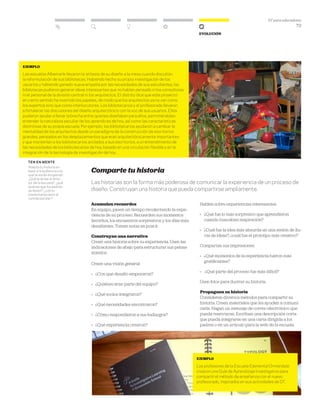 DT para educadores
73
Evolución
Comparte tu historia
Las historias son la forma más poderosa de comunicar la experiencia de un proceso de
diseño. Construyan una historia que pueda compartirse ampliamente.
Acumulen recuerdos
En equipo, pasen un tiempo recolectando la expe-
riencia de su proceso. Recuerden sus momentos
favoritos, los encuentros sorpresivos y los días más
desafiantes. Tomen notas en post-it.
Construyan una narrativa
Creen una historia sobre su experiencia. Usen las
indicaciones de abajo para estructurar sus pensa-
mientos.
Creen una visión general:
» 	 ¿Con qué desafío empezaron?
» 	 ¿Quiénes eran parte del equipo?
» 	 ¿Qué socios integraron?
» 	 ¿Qué necesidades encontraron?
» 	 ¿Cómo respondieron a sus hallazgos?
» 	 ¿Qué experiencia crearon?
Hablen sobre experiencias interesantes:
»	 ¿Qué fue lo más sorpresivo que aprendieron
cuando buscaban inspiración?
»	 ¿Cuál fue la idea más absurda en una sesión de llu-
via de ideas?, ¿cuál fue el prototipo más creativo?
Compartan sus impresiones:
»	 ¿Qué momentos de la experiencia fueron más
gratificantes?
»	 ¿Qué parte del proceso fue más difícil?
Usen fotos para ilustrar su historia.
Propaguen su historia
Consideren diversos métodos para compartir su
historia. Creen materiales que les ayuden a comuni-
carla. Hagan un mensaje de correo electrónico que
pueda reenviarse. Escriban una descripción corta
que pueda integrarse en una carta dirigida a los
padres o en un artículo para la web de la escuela.
ten en mente
Adapta tu historia en
base a la audiencia a la
que te estás dirigiendo.
¿Qué le dirías al direc-
tor de la escuela?, ¿qué
quieres que los padres
se lleven?, ¿cómo
presentarías esto al
comité escolar?
Ejemplo
Los profesores de la Escuela Elemental Ormondale
crearon una Guía de Aprendizaje Investigativo para
compartir el método de enseñanza con el nuevo
profesorado, inspirados en sus actividades de DT.
ejemplo
Las escuelas Albemarle llevaron la síntesis de su diseño a la mesa cuando discutían
la reformulación de sus bibliotecas. Habiendo hecho su propia investigación de los
usuarios y habiendo ganado nueva empatía por las necesidades de sus estudiantes, las
bibliotecas pudieron generar ideas interesantes que no habían pensado ni los consultores
ni el personal de la división central ni los arquitectos. El distrito dice que este proyecto
en cierto sentido ha invertido los papeles, de modo que los arquitectos ya no van como
los expertos sino que como interlocutores. Los bibliotecarios y el profesorado llevaron
a fortalecer las discusiones del diseño arquitectónico con la voz de sus usuarios. Ellos
pudieron ayudar a llenar la brecha entre quienes diseñaban para ellos, permitiéndoles
entender la naturaleza peculiar de los aprendices de hoy, así como las características
distintivas de su propia escuela. Por ejemplo, los bibliotecarios ayudaron a cambiar la
mentalidad de los arquitectos desde un paradigma de la construcción de escritorios
grandes, pensados en los desplazamientos que eran arquitectónicamente importantes
y que mantenían a los bibliotecarios anclados a sus escritorios, a un entendimiento de
las necesidades de los bibliotecarios de hoy, basado en una circulación flexible y en la
integración de la tecnología de investigación de hoy.
 