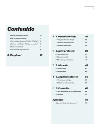 DT para educadores
9
Contenido
Esta herramienta es para ti.	 10
¿Qué es Design Thinking?	 11
¿Para qué puedes usar el Design Thinking?	 12
¿Cómo se ve el Design Thinking en acción? 	 13
El proceso de diseño	 14
Solo recuerda algunas cosas…	 16
0. ¡Empieza!	 18
	 1. Descubrimiento	 24
1-1 Comprendiendo el desafío	 26
1-2 Prepara la investigación	 29
1-3 Reúne la inspiración	 33
	 2. Interpretación	 38
2-1 Narra historias	 41
2-2 Busca el sentido	 43
2-3 Formula oportunidades	 46
	 3. Ideación	 48
3-1 Genera ideas	 50
3-2 Refina ideas	 54
	 4. Experimentación	 56
4-1 Construye prototipos	 58
4-2 Obtén retroalimentación	 60
	 5. Evolución	 66
5-1 Haz seguimiento de los aprendizajes 	 68
5-2 Avanza	 70
Apéndice	75
Hojas de trabajo de ¡empieza ya!	 76
 