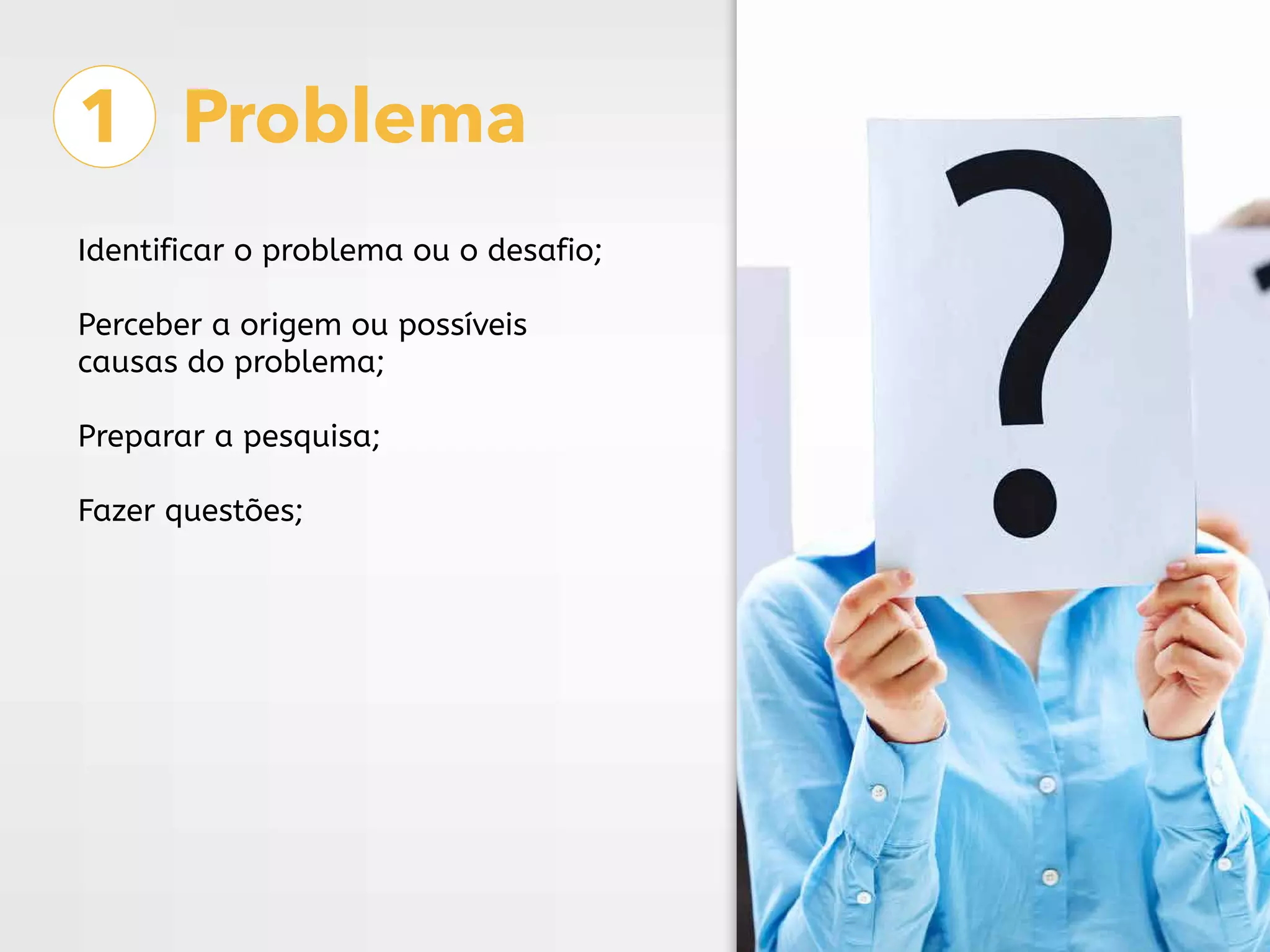1 Problema
Identificar o problema ou o desafio;
Perceber a origem ou possíveis
causas do problema;
Preparar a pesquisa;
Fazer questões;
 
