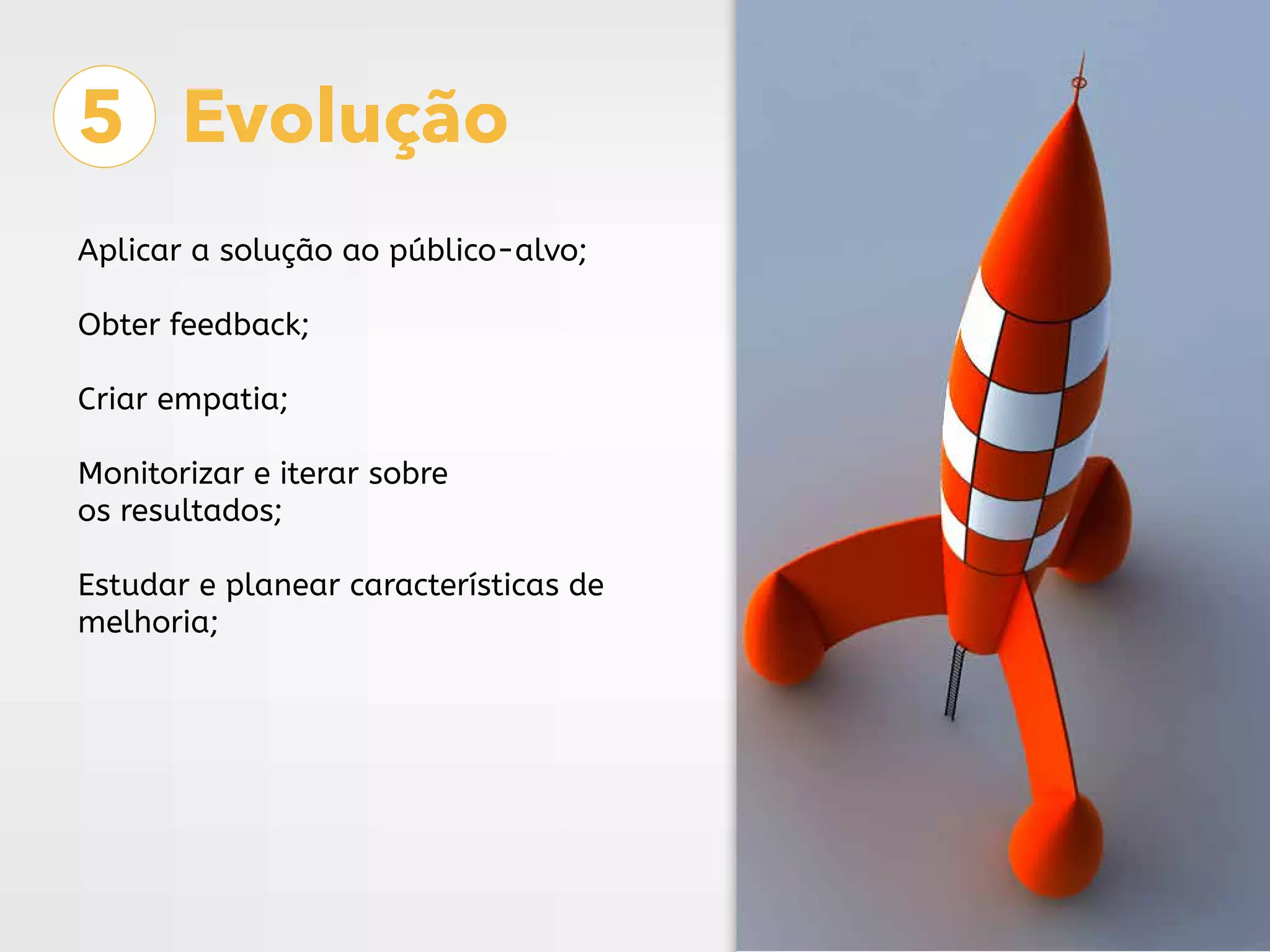 5 Evolução
Aplicar a solução ao público-alvo;
Obter feedback;
Criar empatia;
Monitorizar e iterar sobre
os resultados;
Estudar e planear características de
melhoria;
 