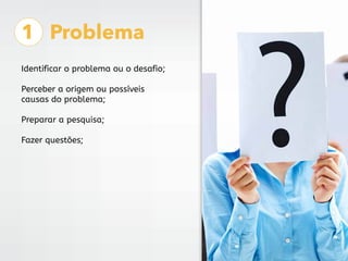 1 Problema
Identificar o problema ou o desafio;
Perceber a origem ou possíveis
causas do problema;
Preparar a pesquisa;
Fazer questões;
 